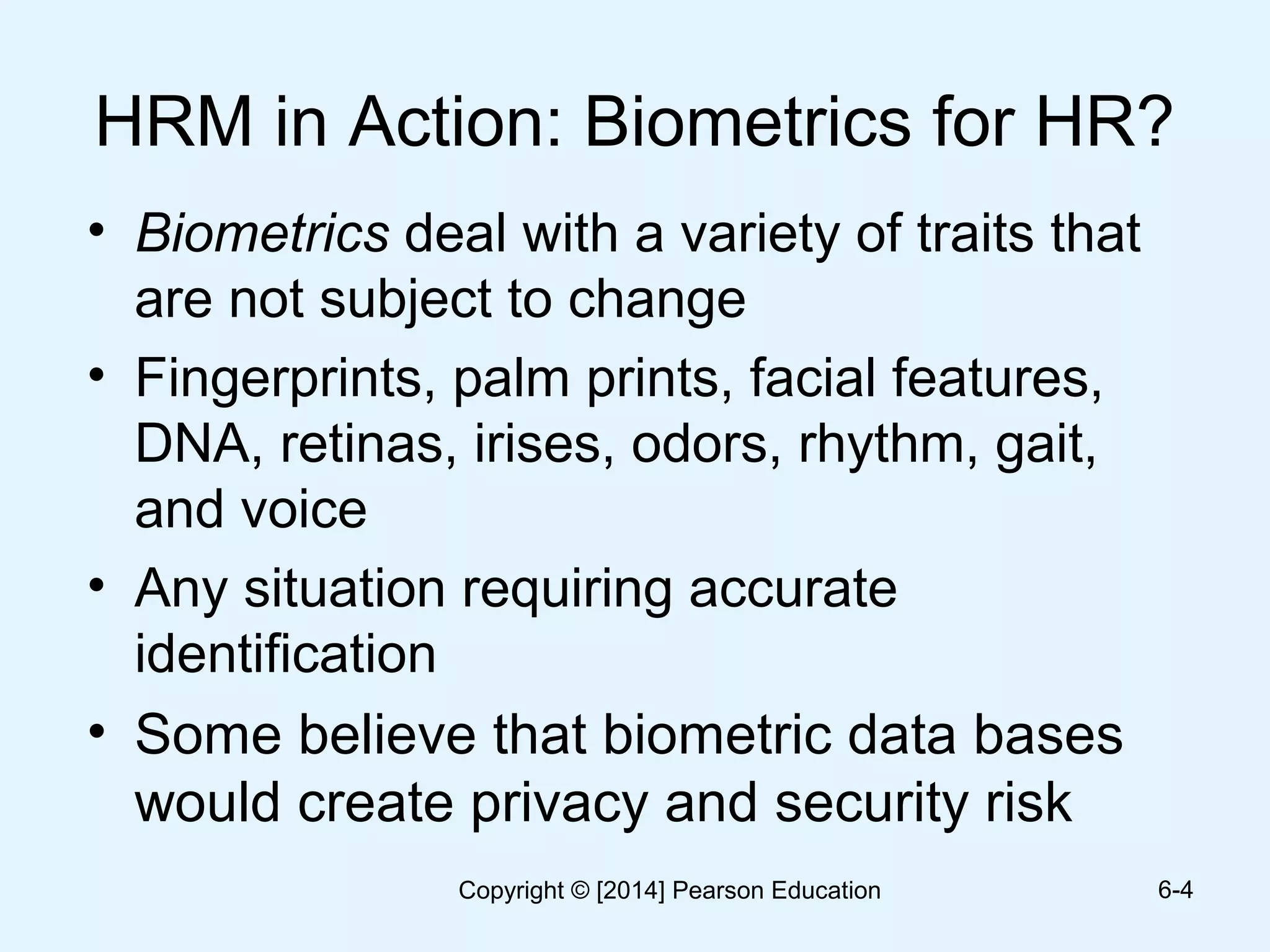 HRM in Action: Biometrics for HR?
• Biometrics deal with a variety of traits that
are not subject to change
• Fingerprints, palm prints, facial features,
DNA, retinas, irises, odors, rhythm, gait,
and voice
• Any situation requiring accurate
identification
• Some believe that biometric data bases
would create privacy and security risk
6-4Copyright © [2014] Pearson Education
 