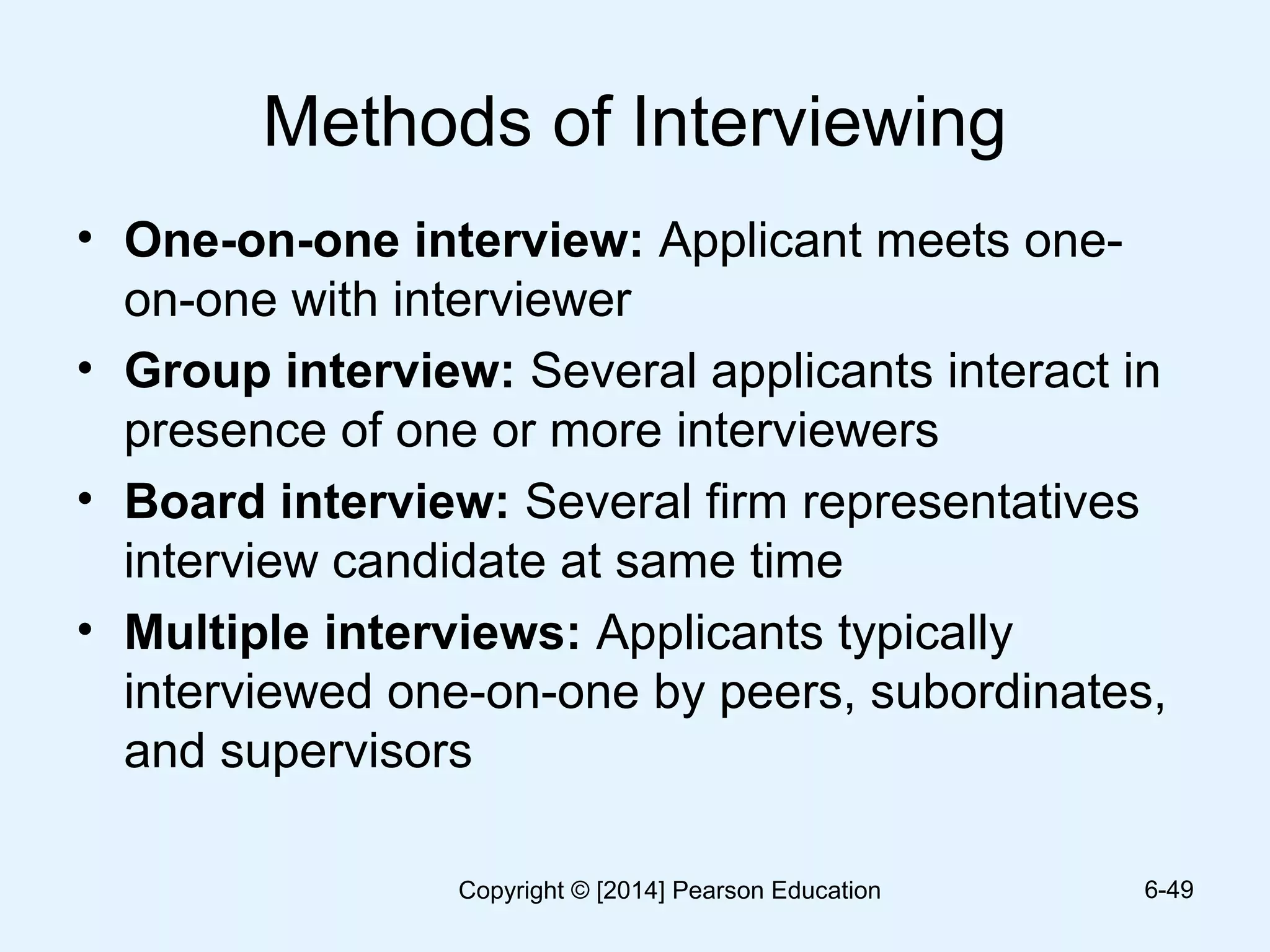 Methods of Interviewing
• One-on-one interview: Applicant meets one-
on-one with interviewer
• Group interview: Several applicants interact in
presence of one or more interviewers
• Board interview: Several firm representatives
interview candidate at same time
• Multiple interviews: Applicants typically
interviewed one-on-one by peers, subordinates,
and supervisors
6-49Copyright © [2014] Pearson Education
 