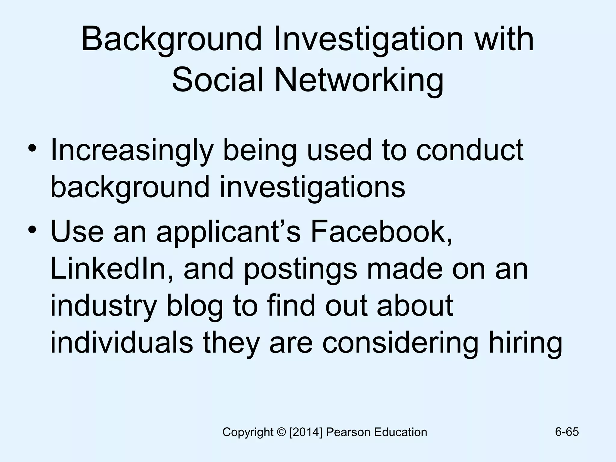 Background Investigation with
Social Networking
• Increasingly being used to conduct
background investigations
• Use an applicant’s Facebook,
LinkedIn, and postings made on an
industry blog to find out about
individuals they are considering hiring
6-65Copyright © [2014] Pearson Education
 