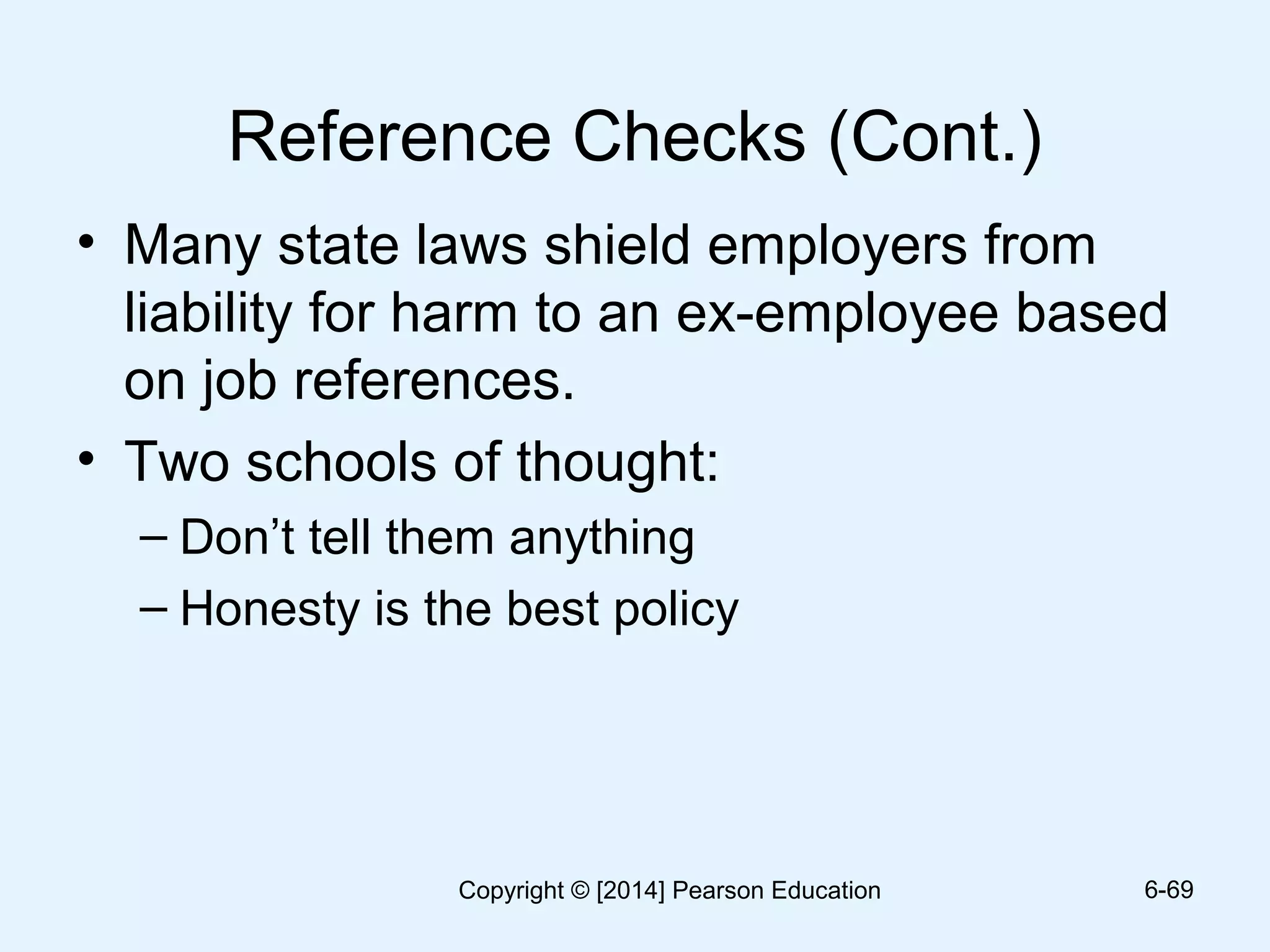 Reference Checks (Cont.)
• Many state laws shield employers from
liability for harm to an ex-employee based
on job references.
• Two schools of thought:
– Don’t tell them anything
– Honesty is the best policy
6-69Copyright © [2014] Pearson Education
 