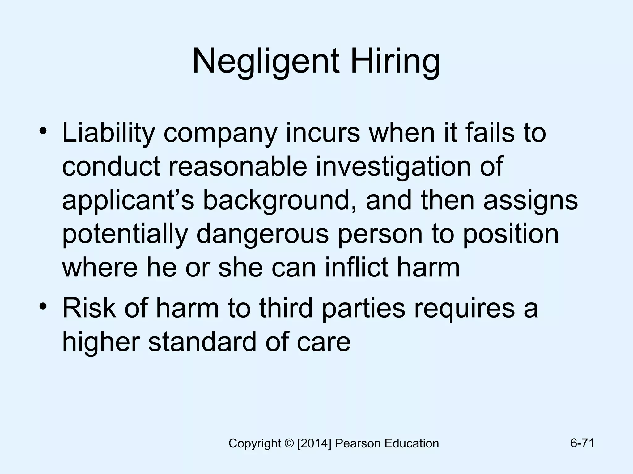 Negligent Hiring
• Liability company incurs when it fails to
conduct reasonable investigation of
applicant’s background, and then assigns
potentially dangerous person to position
where he or she can inflict harm
• Risk of harm to third parties requires a
higher standard of care
6-71Copyright © [2014] Pearson Education
 