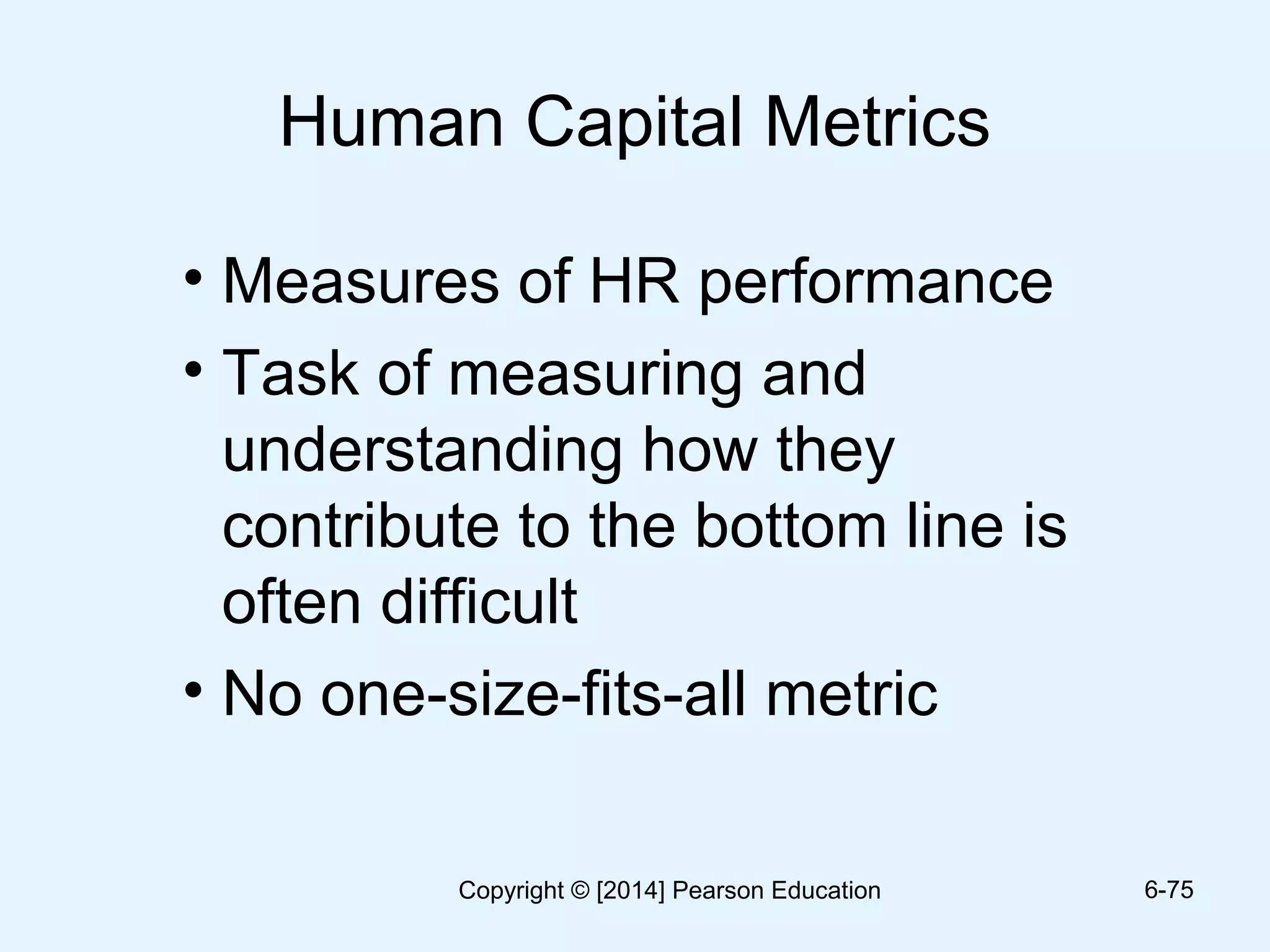 Human Capital Metrics
• Measures of HR performance
• Task of measuring and
understanding how they
contribute to the bottom line is
often difficult
• No one-size-fits-all metric
6-75Copyright © [2014] Pearson Education
 