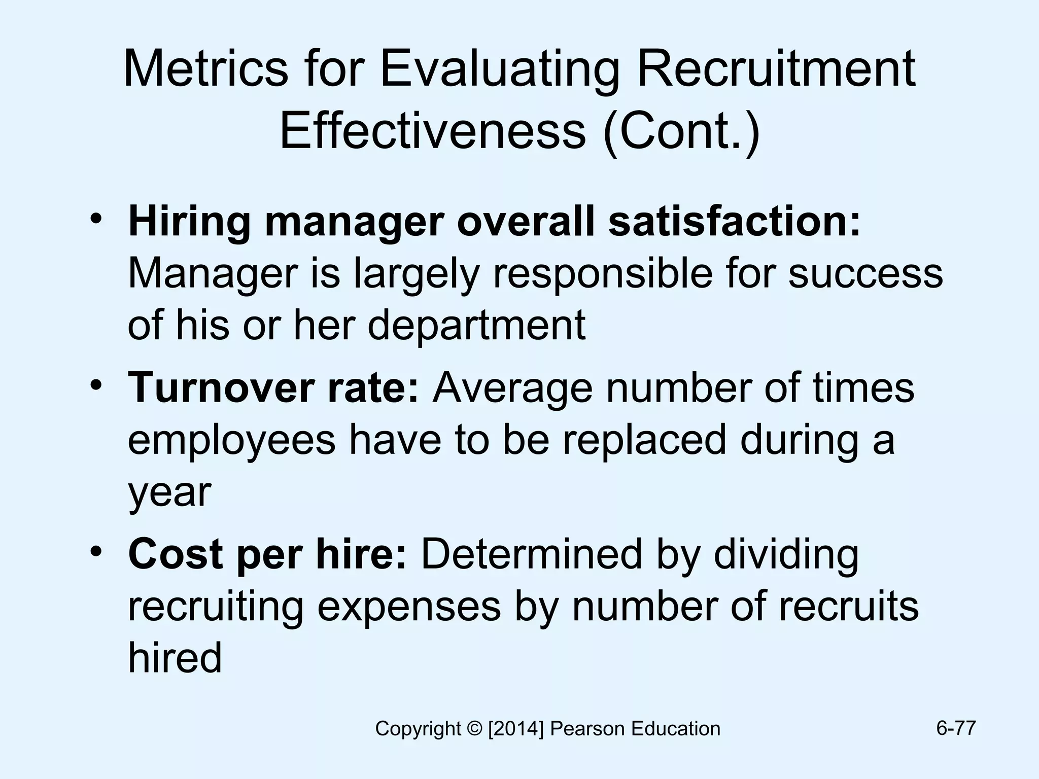 Metrics for Evaluating Recruitment
Effectiveness (Cont.)
• Hiring manager overall satisfaction:
Manager is largely responsible for success
of his or her department
• Turnover rate: Average number of times
employees have to be replaced during a
year
• Cost per hire: Determined by dividing
recruiting expenses by number of recruits
hired
6-77Copyright © [2014] Pearson Education
 