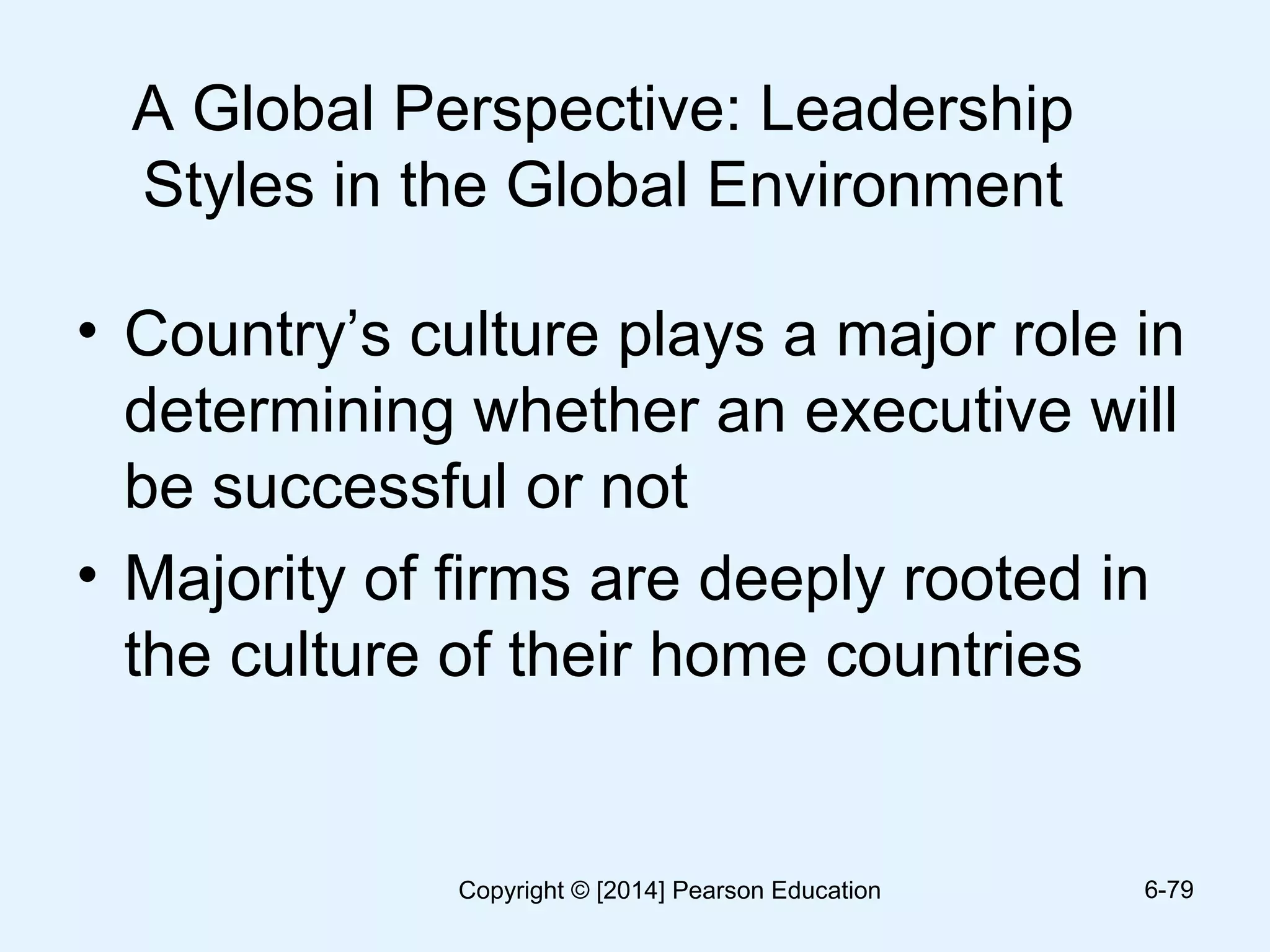 A Global Perspective: Leadership
Styles in the Global Environment
• Country’s culture plays a major role in
determining whether an executive will
be successful or not
• Majority of firms are deeply rooted in
the culture of their home countries
6-79Copyright © [2014] Pearson Education
 