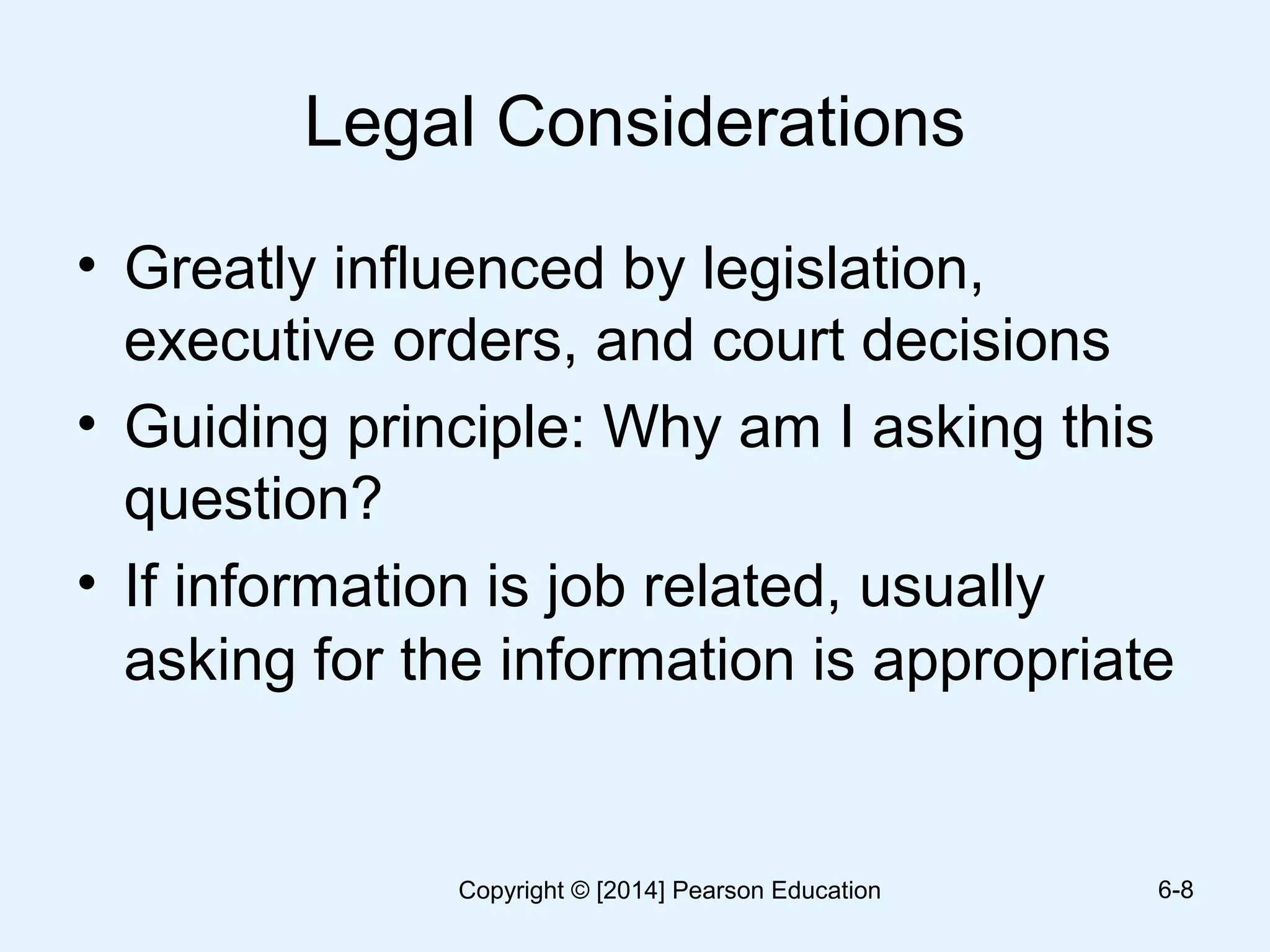 Legal Considerations
• Greatly influenced by legislation,
executive orders, and court decisions
• Guiding principle: Why am I asking this
question?
• If information is job related, usually
asking for the information is appropriate
6-8Copyright © [2014] Pearson Education
 