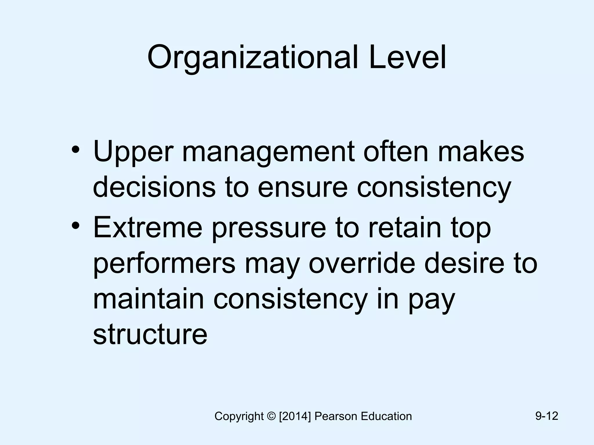 Organizational Level
• Upper management often makes
decisions to ensure consistency
• Extreme pressure to retain top
performers may override desire to
maintain consistency in pay
structure
9-129-12Copyright © [2014] Pearson Education
 