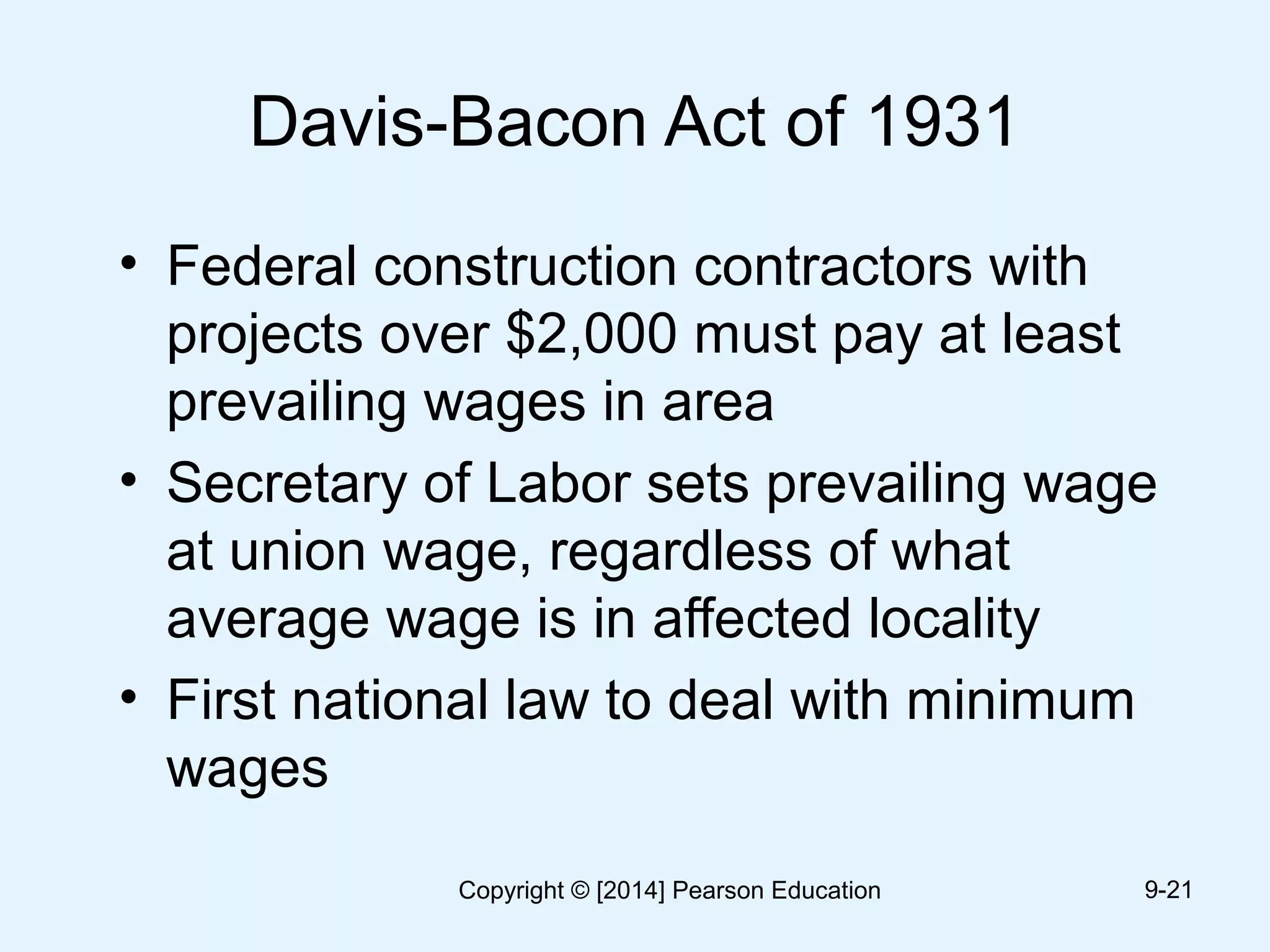 Davis-Bacon Act of 1931
• Federal construction contractors with
projects over $2,000 must pay at least
prevailing wages in area
• Secretary of Labor sets prevailing wage
at union wage, regardless of what
average wage is in affected locality
• First national law to deal with minimum
wages
9-21Copyright © [2014] Pearson Education
 