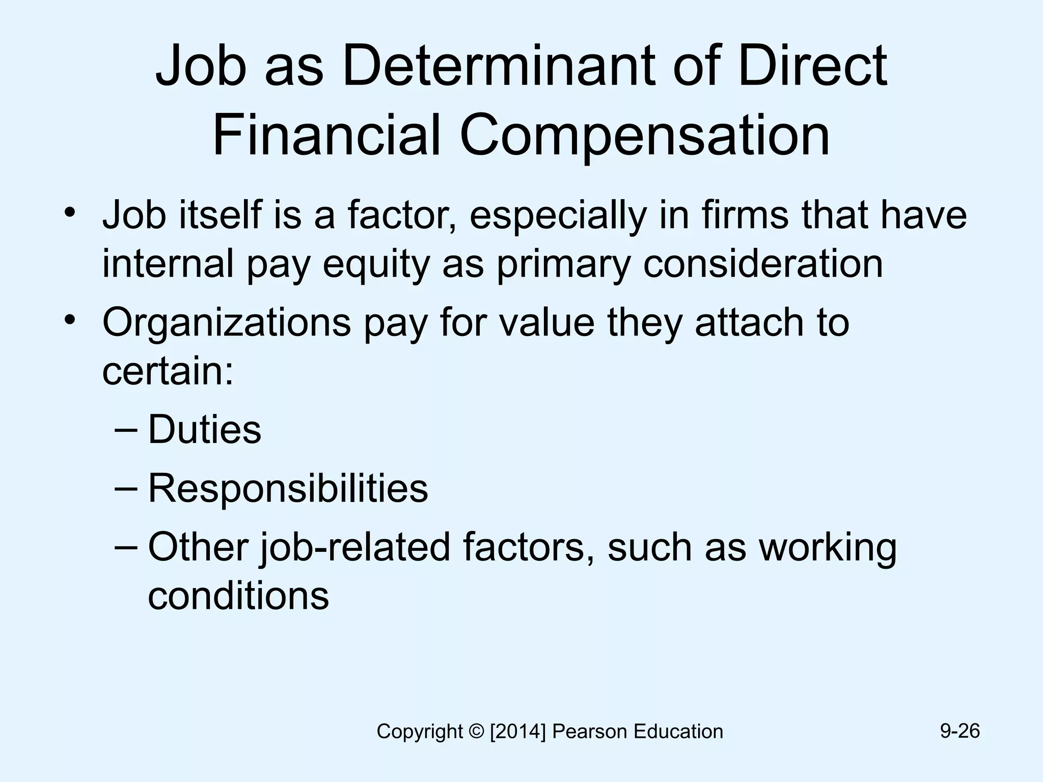 Job as Determinant of Direct
Financial Compensation
• Job itself is a factor, especially in firms that have
internal pay equity as primary consideration
• Organizations pay for value they attach to
certain:
– Duties
– Responsibilities
– Other job-related factors, such as working
conditions
9-26Copyright © [2014] Pearson Education
 