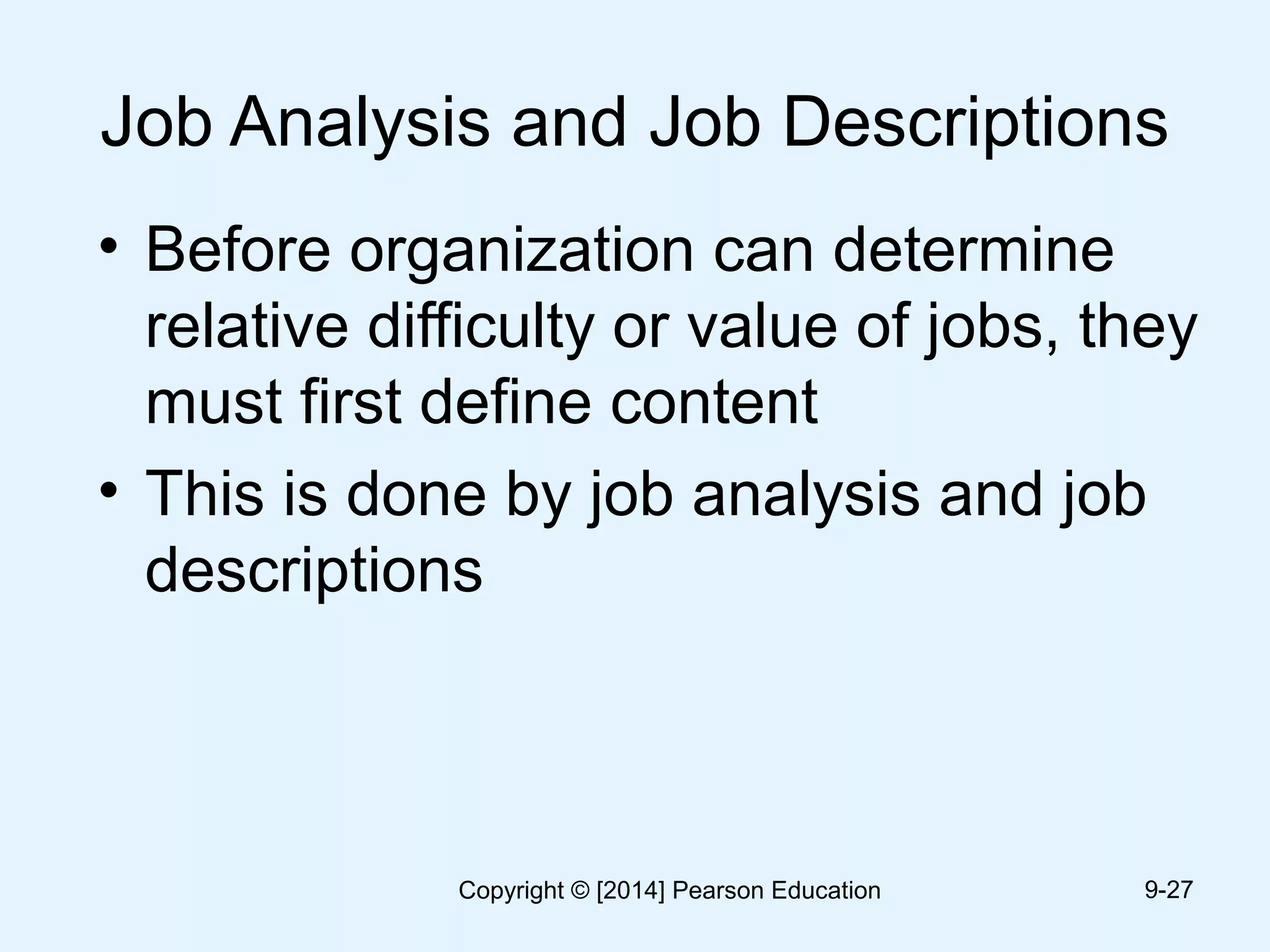 Job Analysis and Job Descriptions
• Before organization can determine
relative difficulty or value of jobs, they
must first define content
• This is done by job analysis and job
descriptions
9-27Copyright © [2014] Pearson Education
 