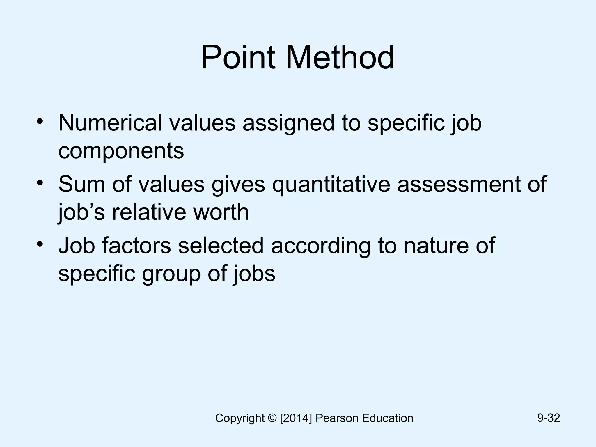 Point Method
• Numerical values assigned to specific job
components
• Sum of values gives quantitative assessment of
job’s relative worth
• Job factors selected according to nature of
specific group of jobs
9-32Copyright © [2014] Pearson Education
 