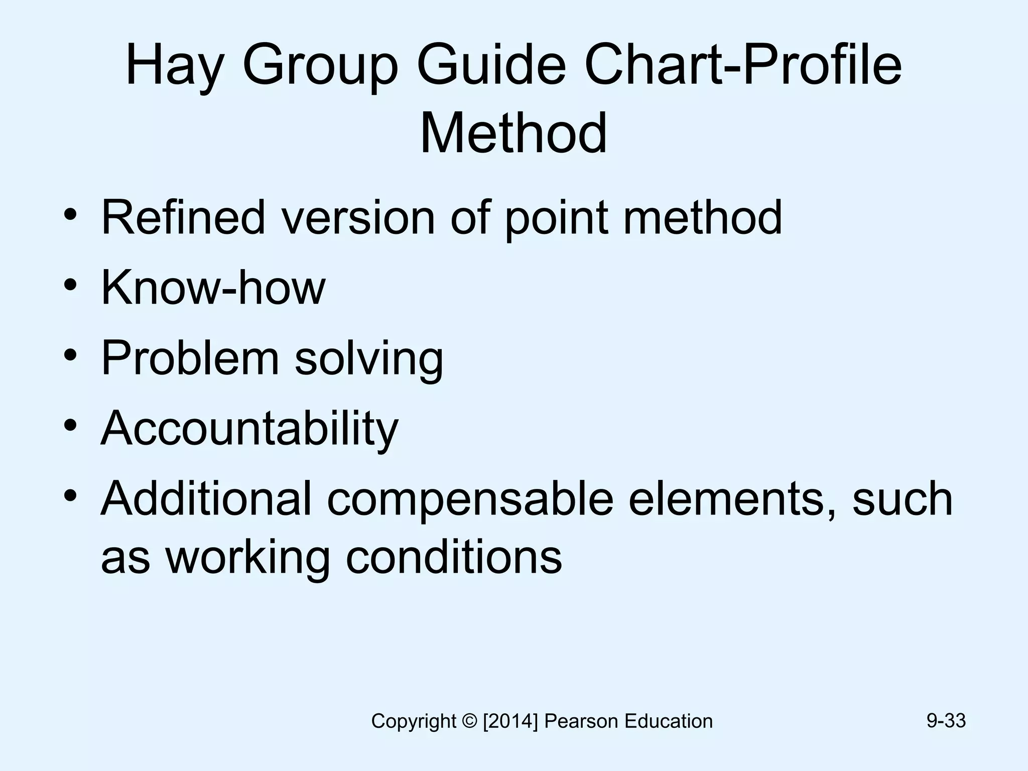 Hay Group Guide Chart-Profile
Method
• Refined version of point method
• Know-how
• Problem solving
• Accountability
• Additional compensable elements, such
as working conditions
9-33Copyright © [2014] Pearson Education
 