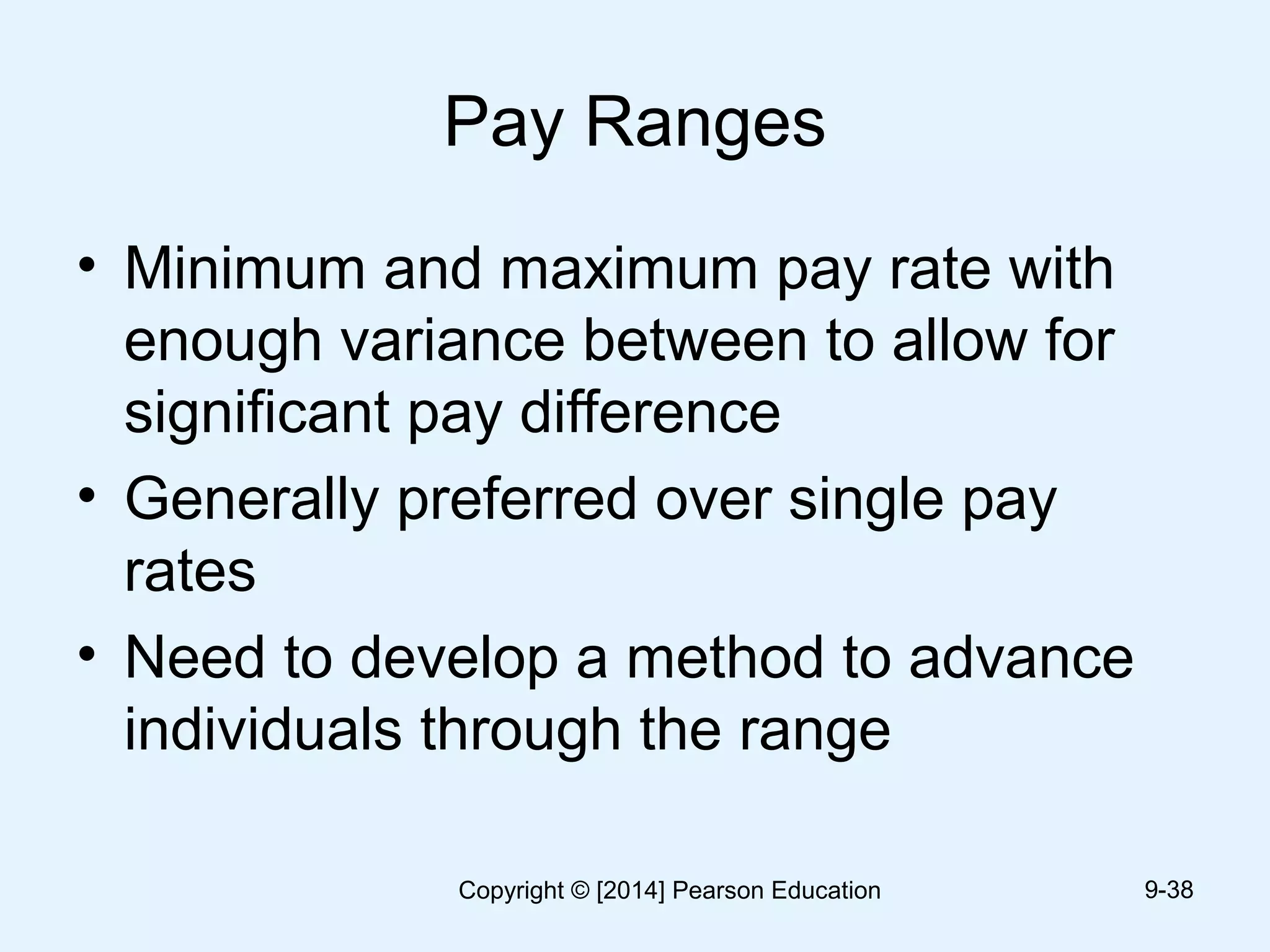 Pay Ranges
• Minimum and maximum pay rate with
enough variance between to allow for
significant pay difference
• Generally preferred over single pay
rates
• Need to develop a method to advance
individuals through the range
9-38Copyright © [2014] Pearson Education
 