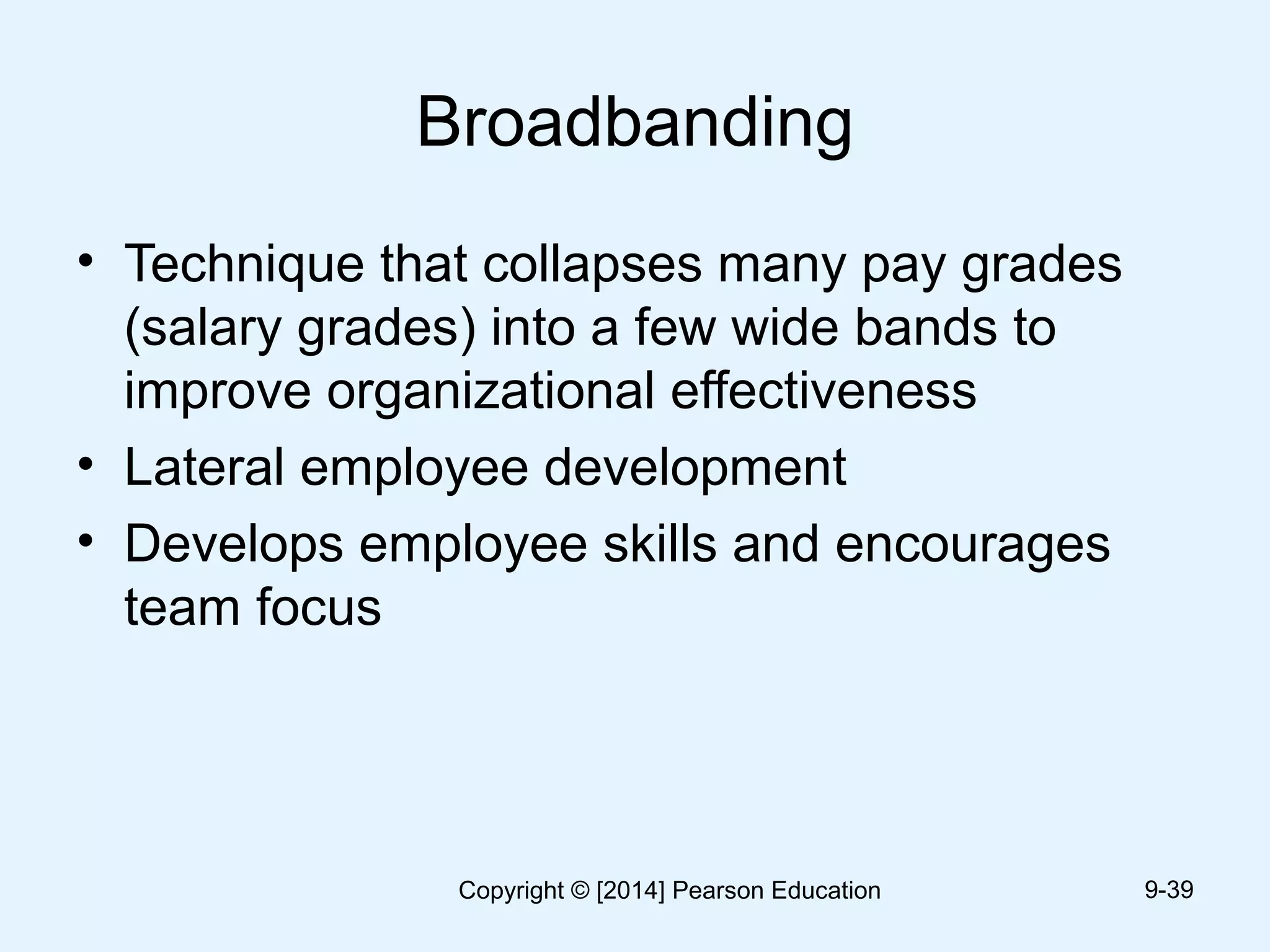 Broadbanding
• Technique that collapses many pay grades
(salary grades) into a few wide bands to
improve organizational effectiveness
• Lateral employee development
• Develops employee skills and encourages
team focus
9-39Copyright © [2014] Pearson Education
 