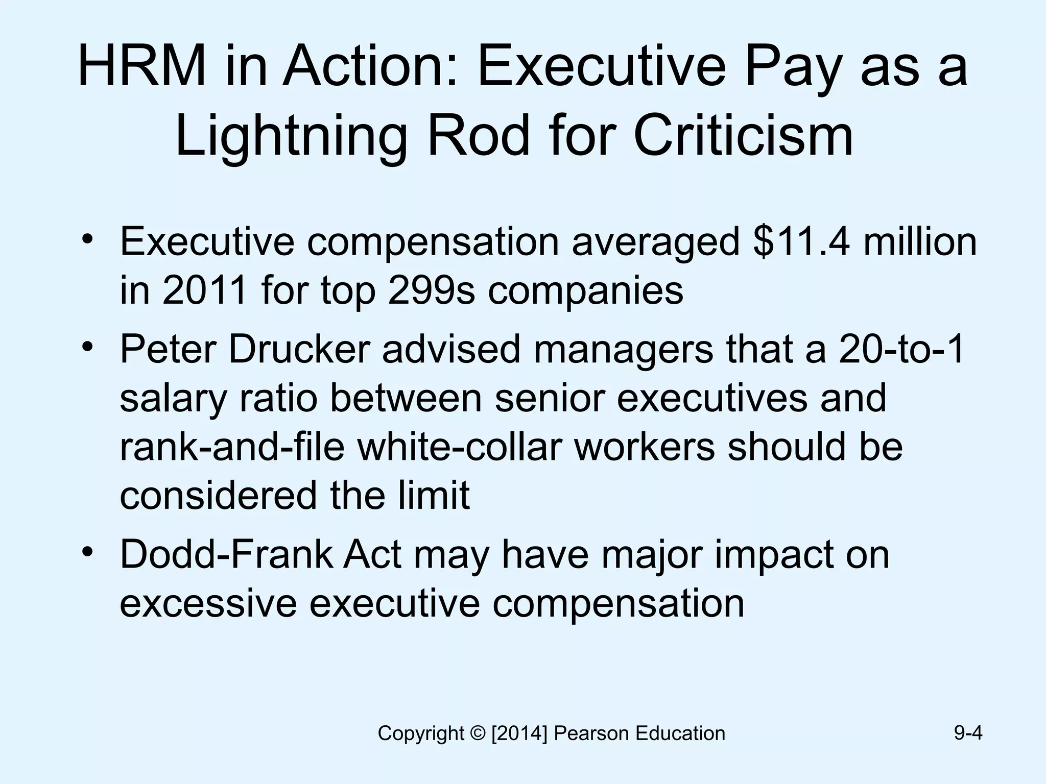 HRM in Action: Executive Pay as a
Lightning Rod for Criticism
• Executive compensation averaged $11.4 million
in 2011 for top 299s companies
• Peter Drucker advised managers that a 20-to-1
salary ratio between senior executives and
rank-and-file white-collar workers should be
considered the limit
• Dodd-Frank Act may have major impact on
excessive executive compensation
9-4Copyright © [2014] Pearson Education
 