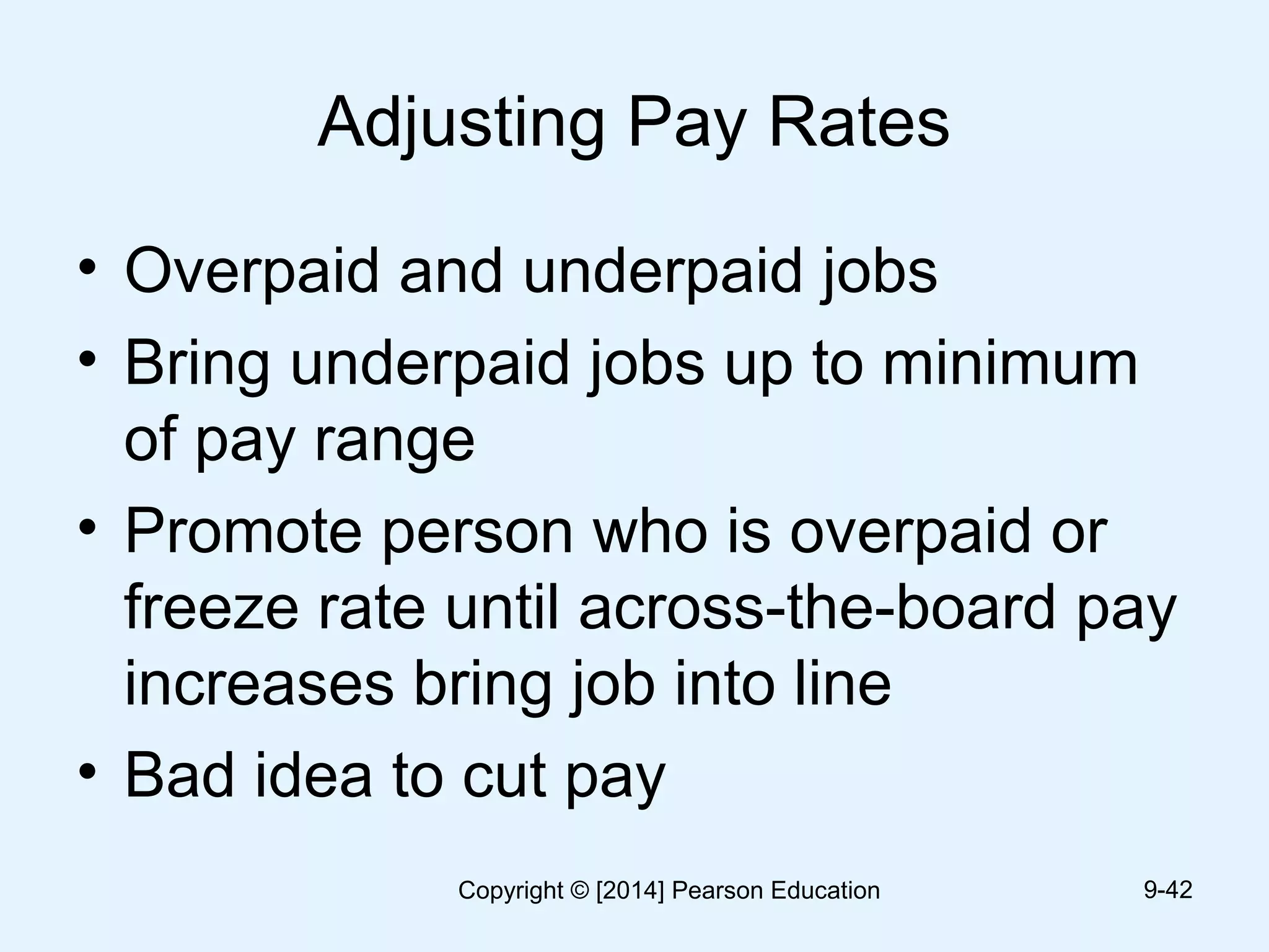 Adjusting Pay Rates
• Overpaid and underpaid jobs
• Bring underpaid jobs up to minimum
of pay range
• Promote person who is overpaid or
freeze rate until across-the-board pay
increases bring job into line
• Bad idea to cut pay
9-42Copyright © [2014] Pearson Education
 