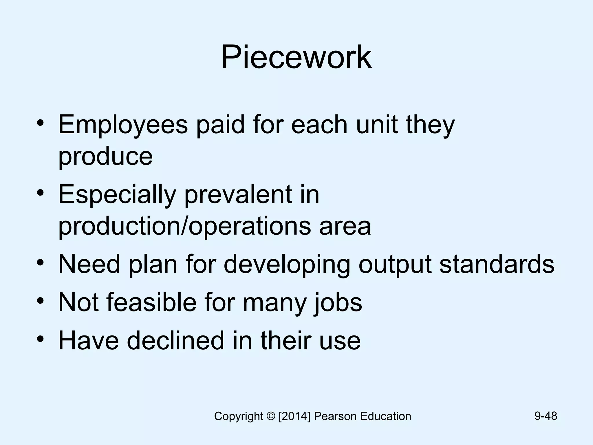 Piecework
• Employees paid for each unit they
produce
• Especially prevalent in
production/operations area
• Need plan for developing output standards
• Not feasible for many jobs
• Have declined in their use
9-48Copyright © [2014] Pearson Education
 