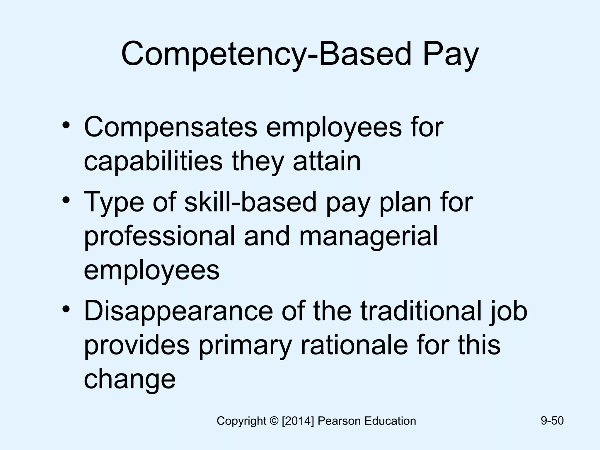 Competency-Based Pay
• Compensates employees for
capabilities they attain
• Type of skill-based pay plan for
professional and managerial
employees
• Disappearance of the traditional job
provides primary rationale for this
change
9-50Copyright © [2014] Pearson Education
 