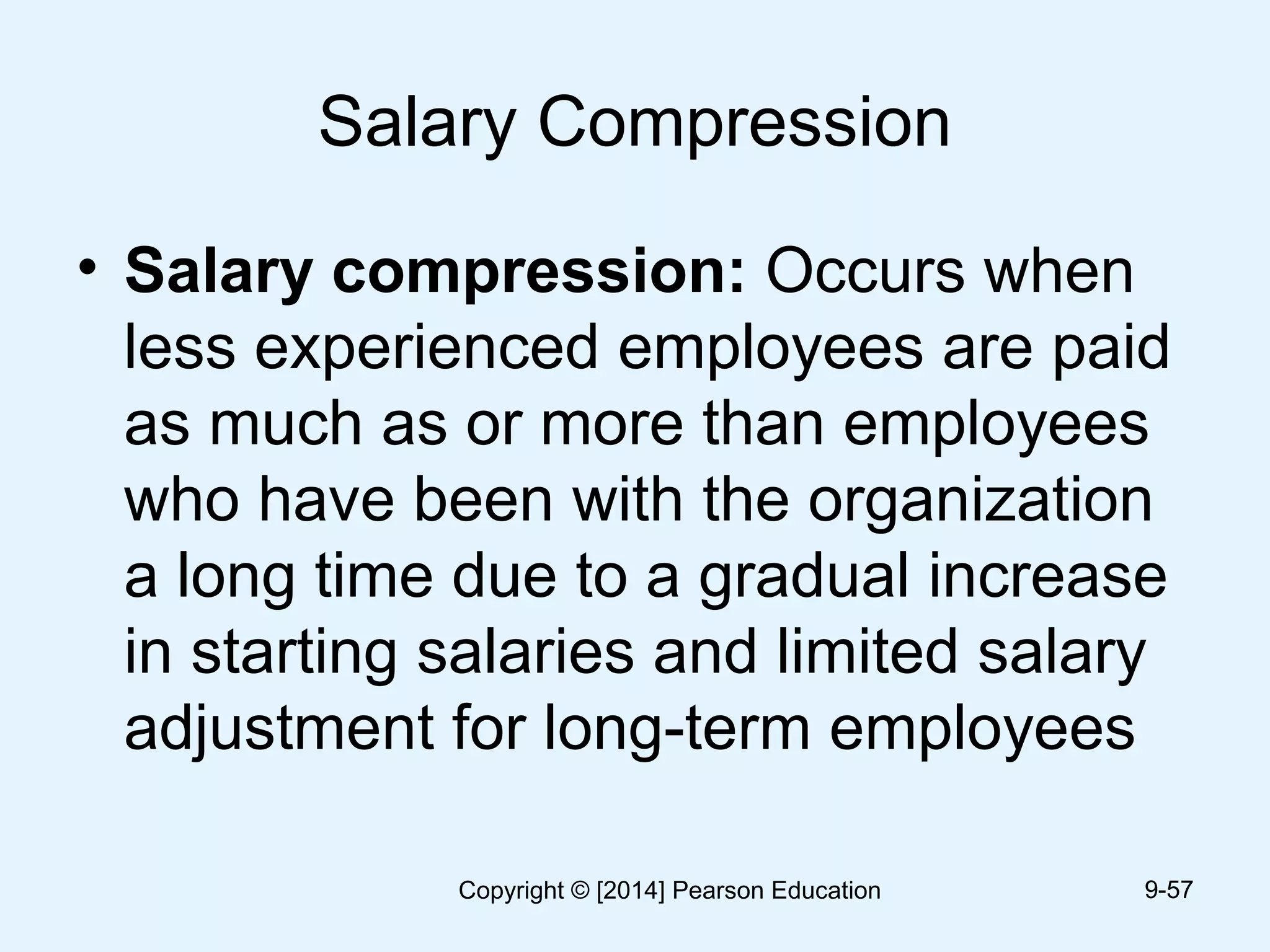 Salary Compression
• Salary compression: Occurs when
less experienced employees are paid
as much as or more than employees
who have been with the organization
a long time due to a gradual increase
in starting salaries and limited salary
adjustment for long-term employees
9-57Copyright © [2014] Pearson Education
 
