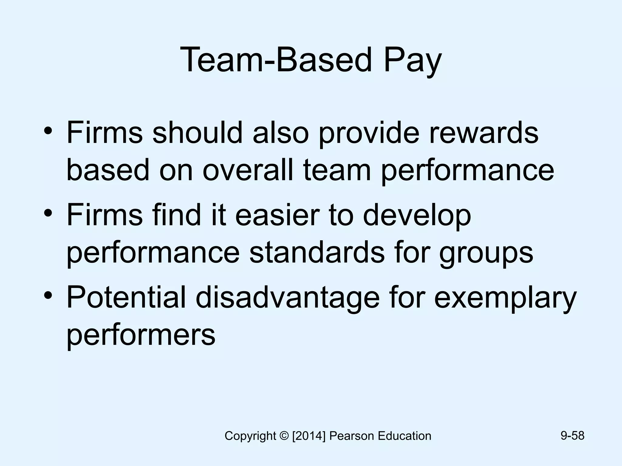 Team-Based Pay
• Firms should also provide rewards
based on overall team performance
• Firms find it easier to develop
performance standards for groups
• Potential disadvantage for exemplary
performers
9-58Copyright © [2014] Pearson Education
 