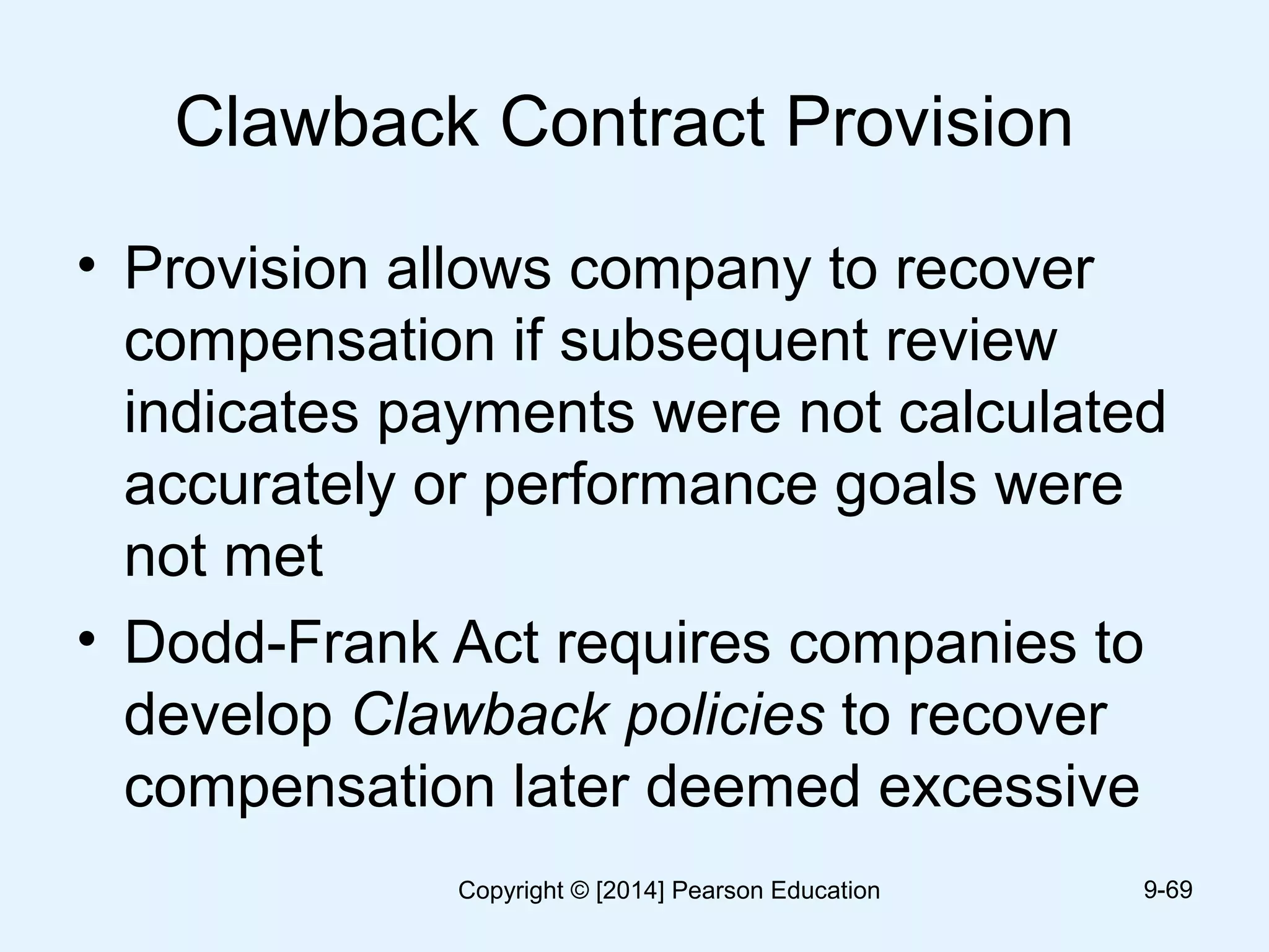 Clawback Contract Provision
• Provision allows company to recover
compensation if subsequent review
indicates payments were not calculated
accurately or performance goals were
not met
• Dodd-Frank Act requires companies to
develop Clawback policies to recover
compensation later deemed excessive
9-69Copyright © [2014] Pearson Education
 