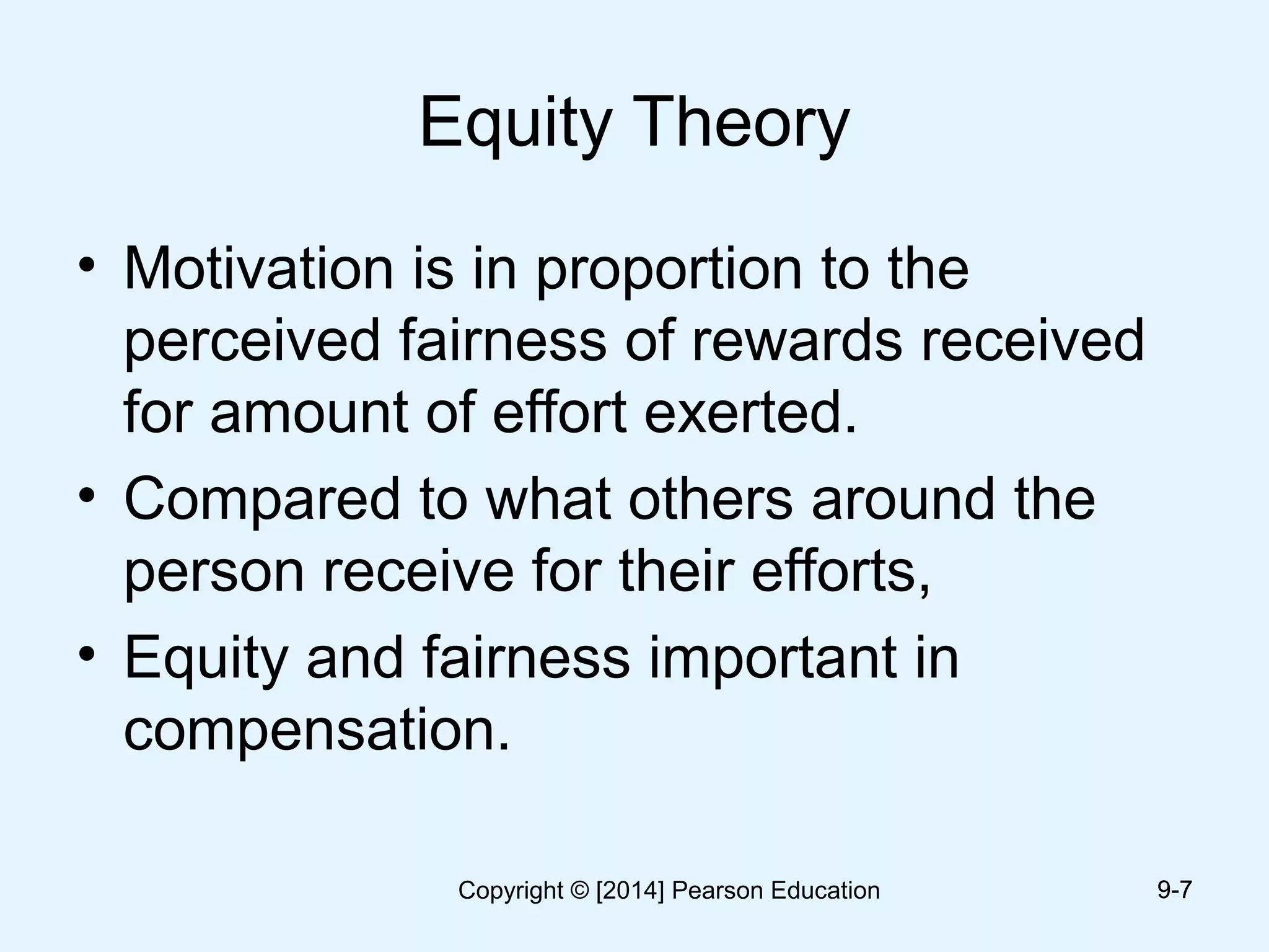 Equity Theory
• Motivation is in proportion to the
perceived fairness of rewards received
for amount of effort exerted.
• Compared to what others around the
person receive for their efforts,
• Equity and fairness important in
compensation.
9-79-7Copyright © [2014] Pearson Education
 