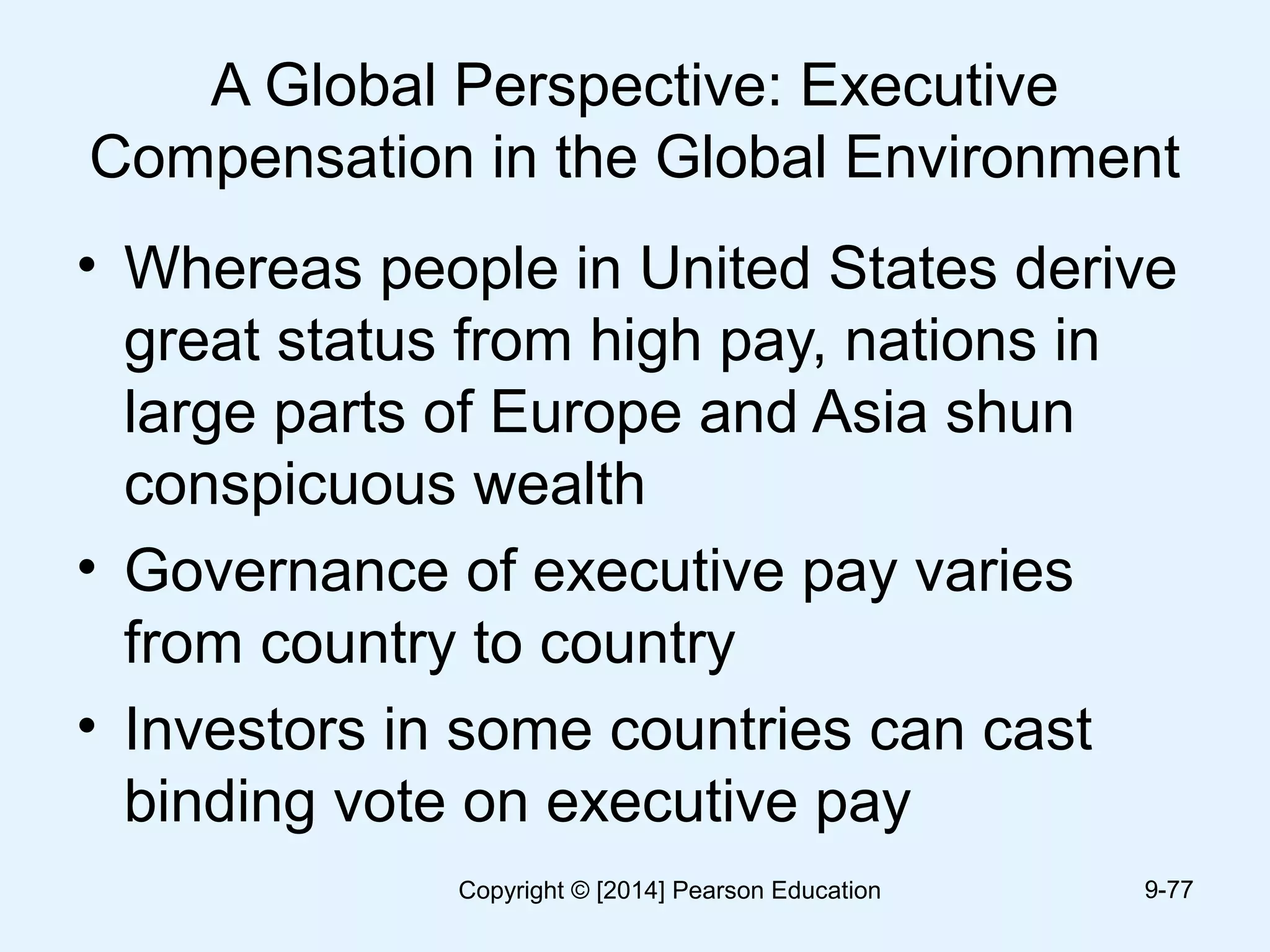 A Global Perspective: Executive
Compensation in the Global Environment
• Whereas people in United States derive
great status from high pay, nations in
large parts of Europe and Asia shun
conspicuous wealth
• Governance of executive pay varies
from country to country
• Investors in some countries can cast
binding vote on executive pay
9-77Copyright © [2014] Pearson Education
 