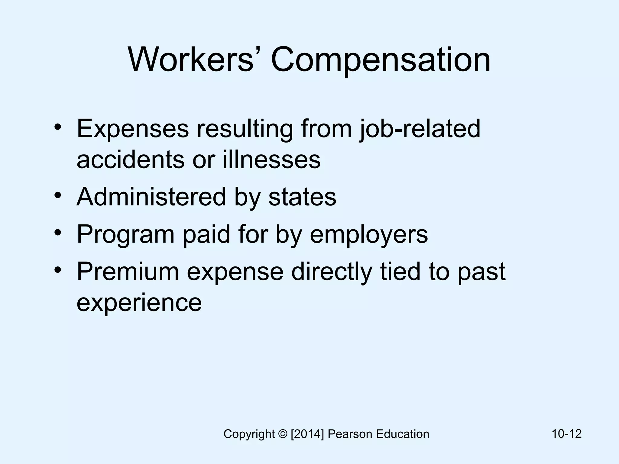 Workers’ Compensation
• Expenses resulting from job-related
accidents or illnesses
• Administered by states
• Program paid for by employers
• Premium expense directly tied to past
experience
10-1210-12Copyright © [2014] Pearson Education
 