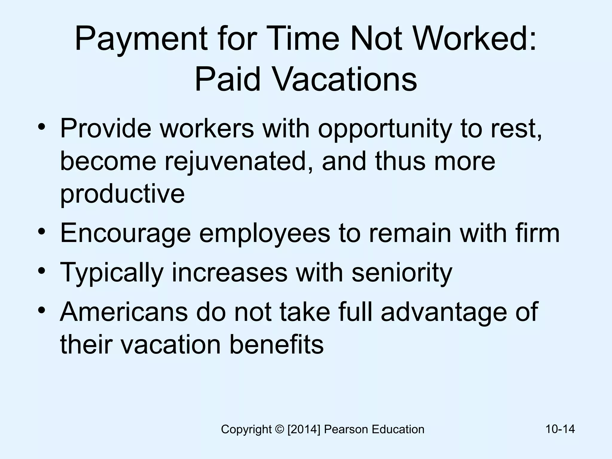Payment for Time Not Worked:
Paid Vacations
• Provide workers with opportunity to rest,
become rejuvenated, and thus more
productive
• Encourage employees to remain with firm
• Typically increases with seniority
• Americans do not take full advantage of
their vacation benefits
10-14Copyright © [2014] Pearson Education
 