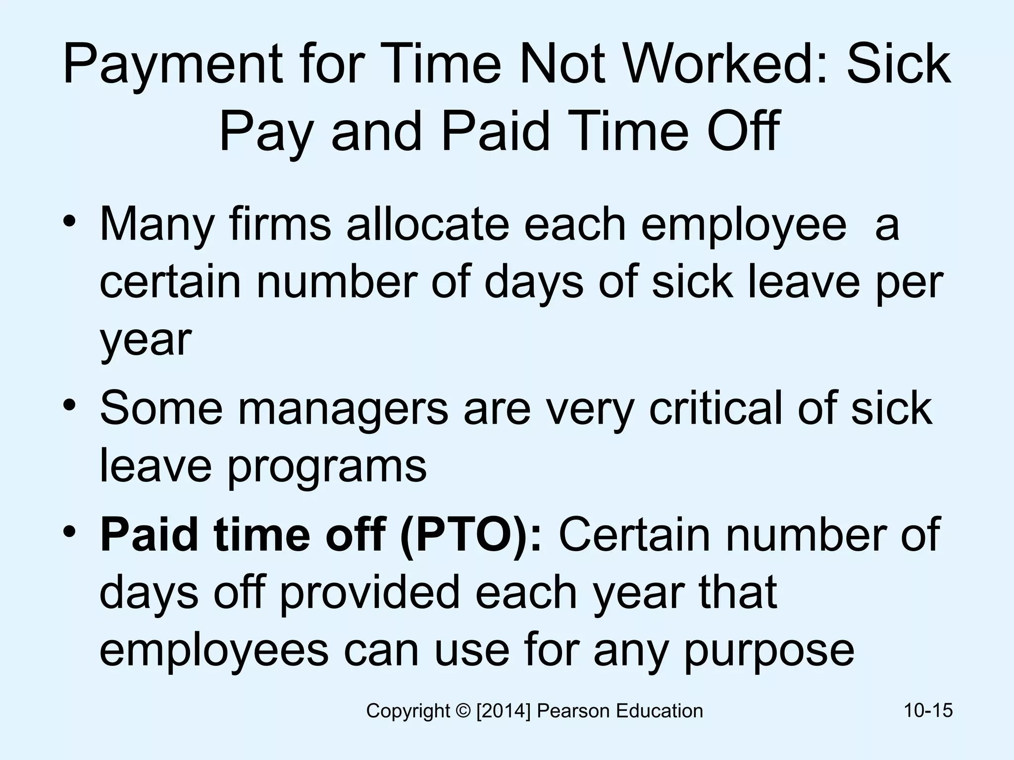 Payment for Time Not Worked: Sick
Pay and Paid Time Off
• Many firms allocate each employee a
certain number of days of sick leave per
year
• Some managers are very critical of sick
leave programs
• Paid time off (PTO): Certain number of
days off provided each year that
employees can use for any purpose
10-15Copyright © [2014] Pearson Education
 