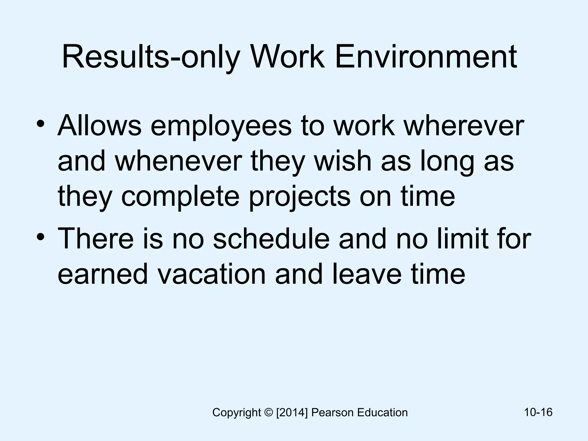 Results-only Work Environment
• Allows employees to work wherever
and whenever they wish as long as
they complete projects on time
• There is no schedule and no limit for
earned vacation and leave time
10-16Copyright © [2014] Pearson Education
 