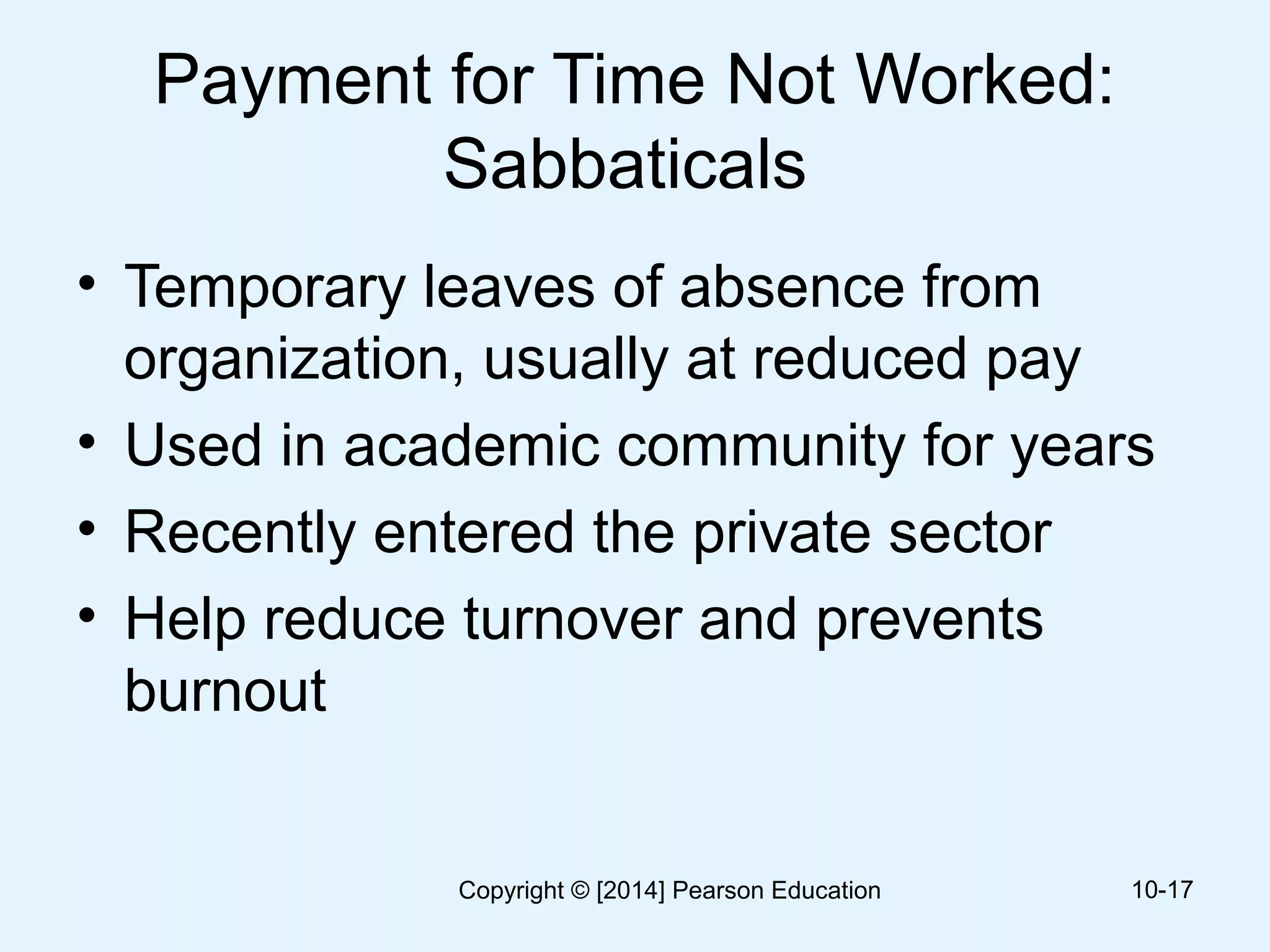 Payment for Time Not Worked:
Sabbaticals
• Temporary leaves of absence from
organization, usually at reduced pay
• Used in academic community for years
• Recently entered the private sector
• Help reduce turnover and prevents
burnout
10-17Copyright © [2014] Pearson Education
 