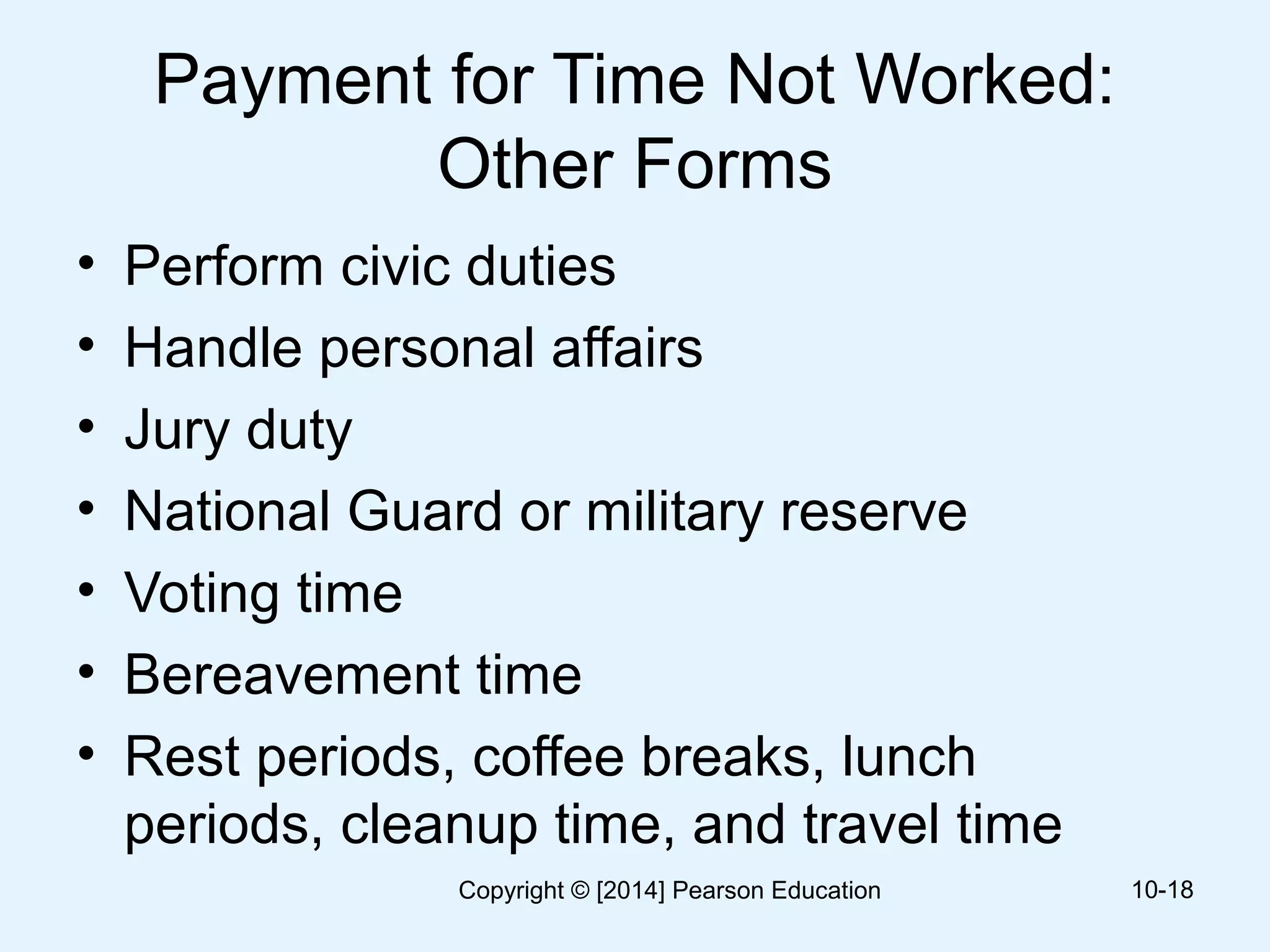 Payment for Time Not Worked:
Other Forms
• Perform civic duties
• Handle personal affairs
• Jury duty
• National Guard or military reserve
• Voting time
• Bereavement time
• Rest periods, coffee breaks, lunch
periods, cleanup time, and travel time
10-18Copyright © [2014] Pearson Education
 