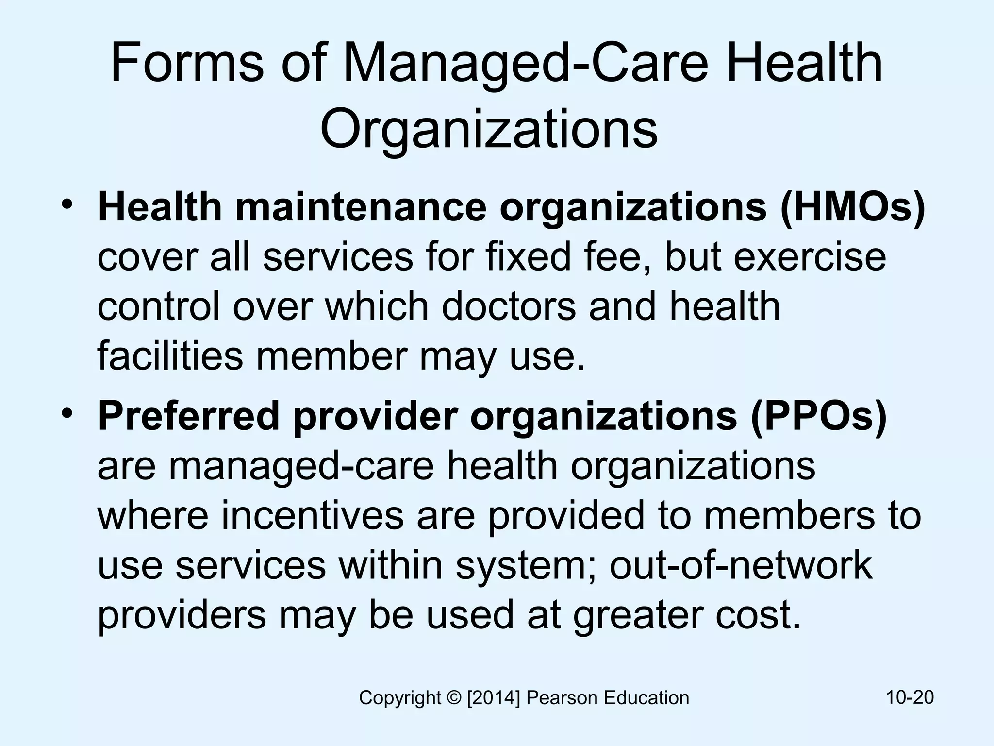 Forms of Managed-Care Health
Organizations
• Health maintenance organizations (HMOs)
cover all services for fixed fee, but exercise
control over which doctors and health
facilities member may use.
• Preferred provider organizations (PPOs)
are managed-care health organizations
where incentives are provided to members to
use services within system; out-of-network
providers may be used at greater cost.
10-20Copyright © [2014] Pearson Education
 