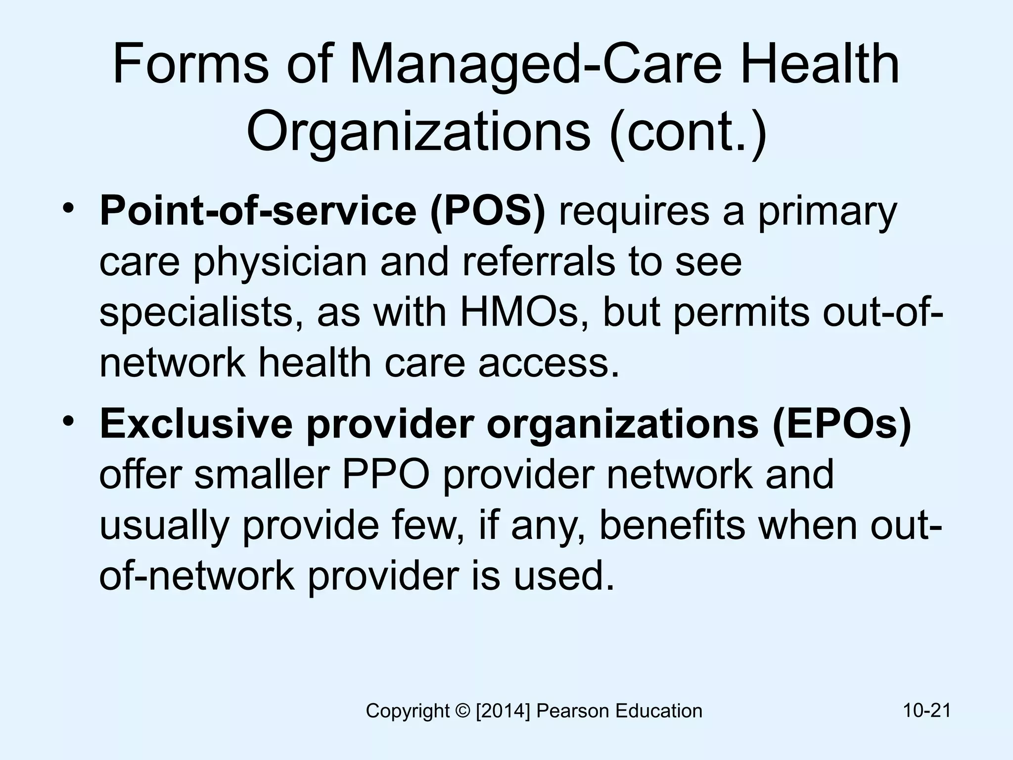 Forms of Managed-Care Health
Organizations (cont.)
• Point-of-service (POS) requires a primary
care physician and referrals to see
specialists, as with HMOs, but permits out-of-
network health care access.
• Exclusive provider organizations (EPOs)
offer smaller PPO provider network and
usually provide few, if any, benefits when out-
of-network provider is used.
10-21Copyright © [2014] Pearson Education
 