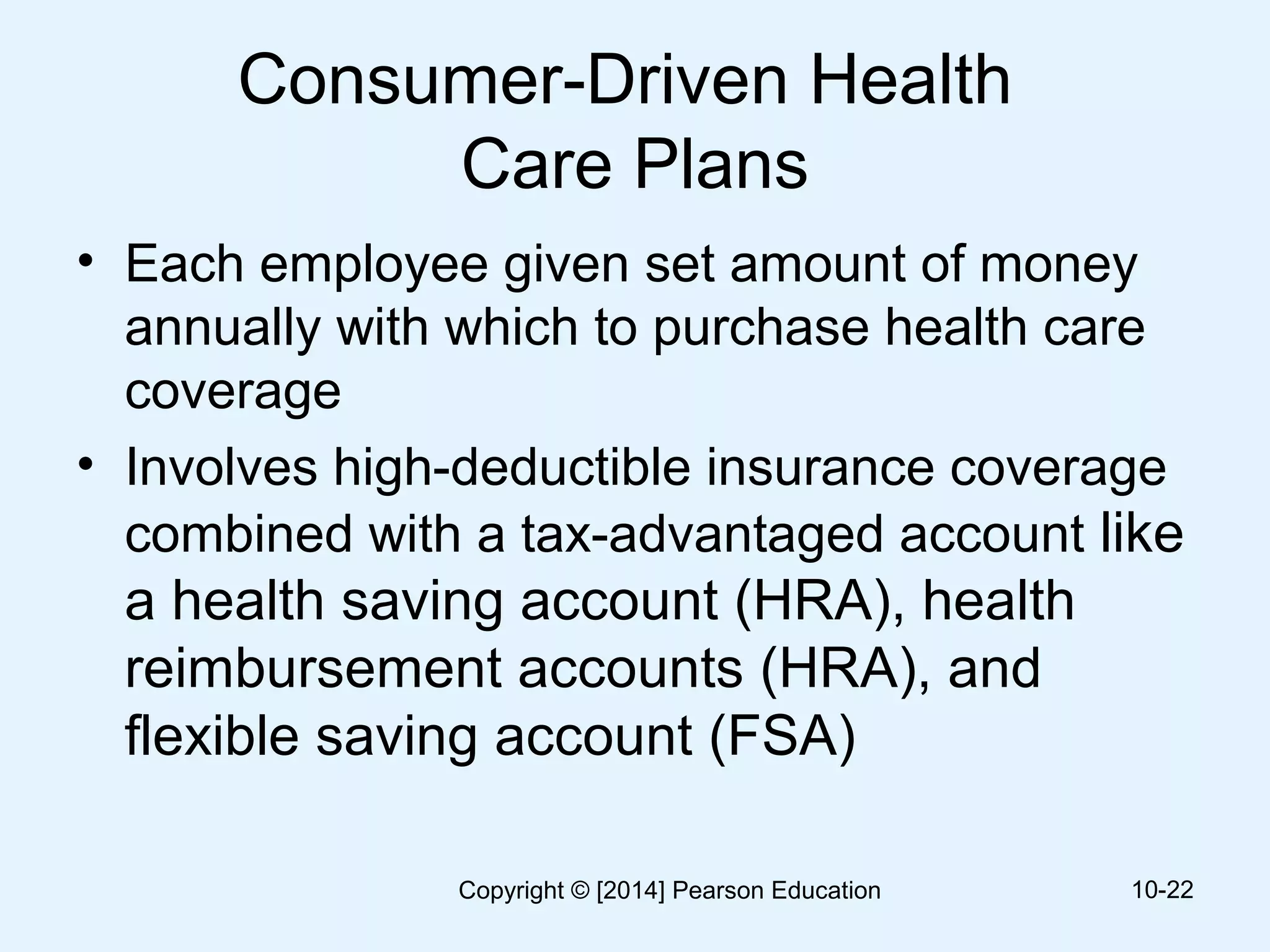 Consumer-Driven Health
Care Plans
• Each employee given set amount of money
annually with which to purchase health care
coverage
• Involves high-deductible insurance coverage
combined with a tax-advantaged account like
a health saving account (HRA), health
reimbursement accounts (HRA), and
flexible saving account (FSA)
10-22Copyright © [2014] Pearson Education
 