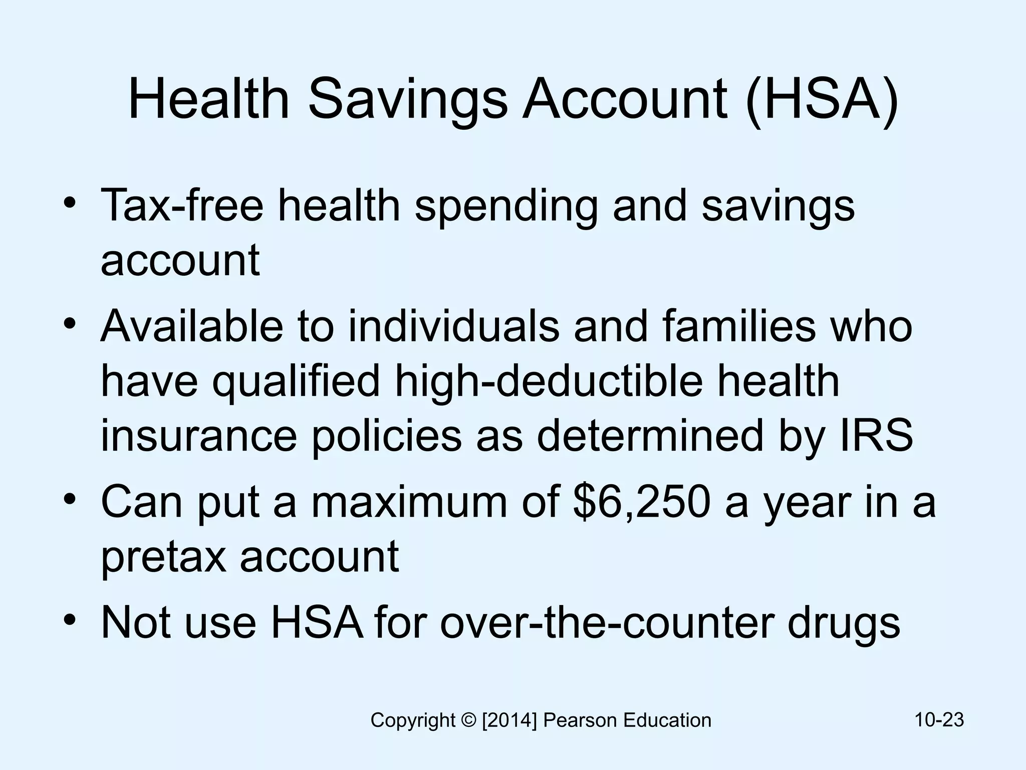 Health Savings Account (HSA)
• Tax-free health spending and savings
account
• Available to individuals and families who
have qualified high-deductible health
insurance policies as determined by IRS
• Can put a maximum of $6,250 a year in a
pretax account
• Not use HSA for over-the-counter drugs
10-23Copyright © [2014] Pearson Education
 