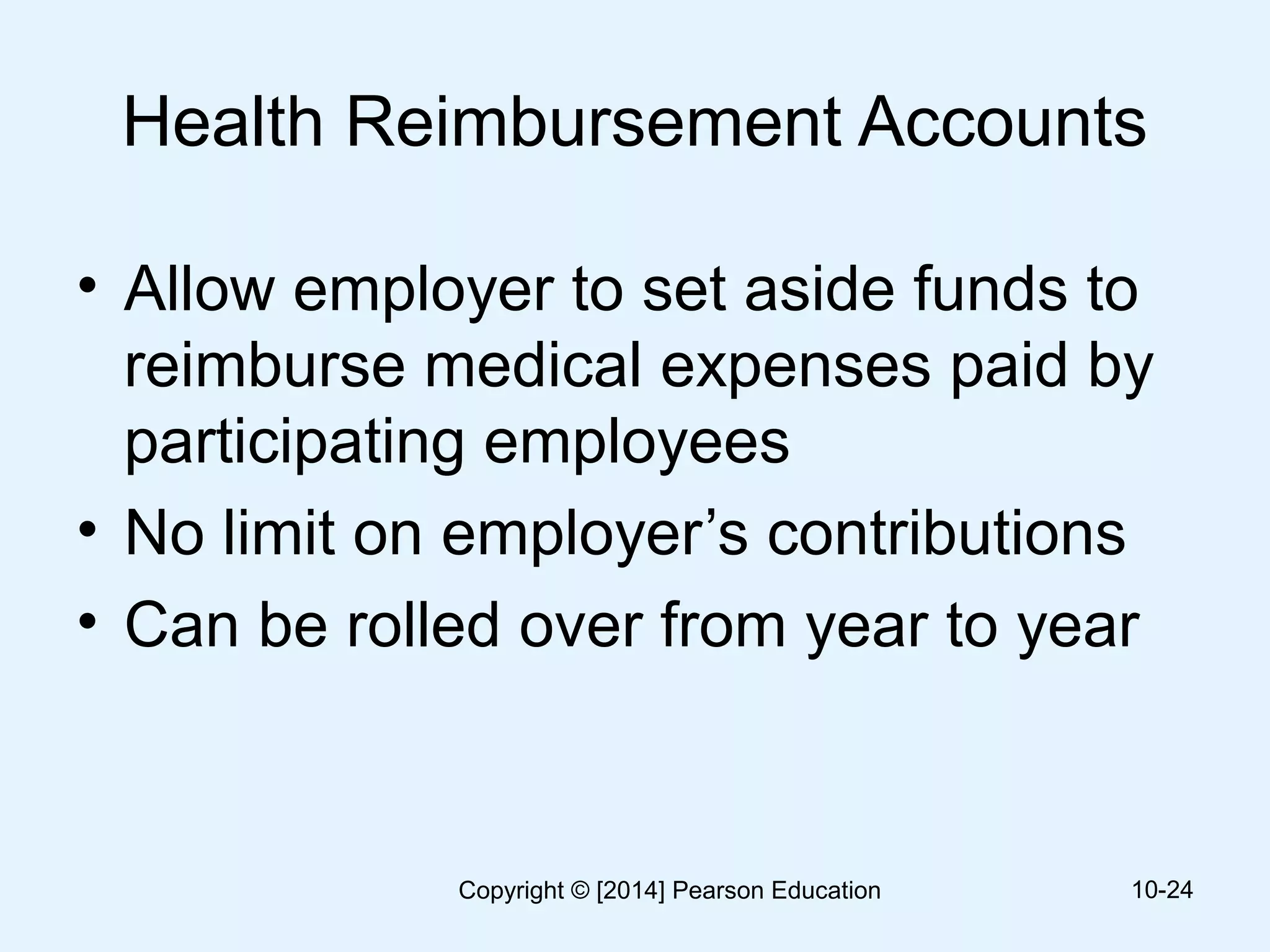 Health Reimbursement Accounts
• Allow employer to set aside funds to
reimburse medical expenses paid by
participating employees
• No limit on employer’s contributions
• Can be rolled over from year to year
10-24Copyright © [2014] Pearson Education
 