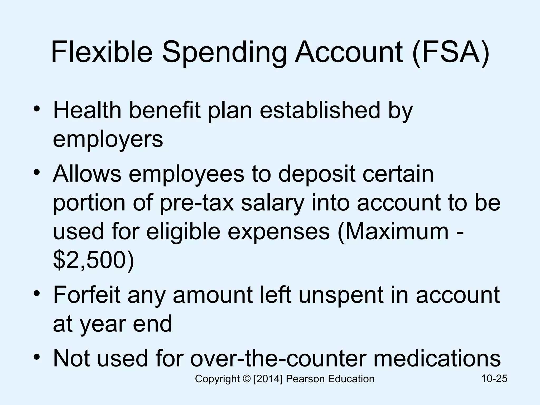 Flexible Spending Account (FSA)
• Health benefit plan established by
employers
• Allows employees to deposit certain
portion of pre-tax salary into account to be
used for eligible expenses (Maximum -
$2,500)
• Forfeit any amount left unspent in account
at year end
• Not used for over-the-counter medications
10-25Copyright © [2014] Pearson Education
 