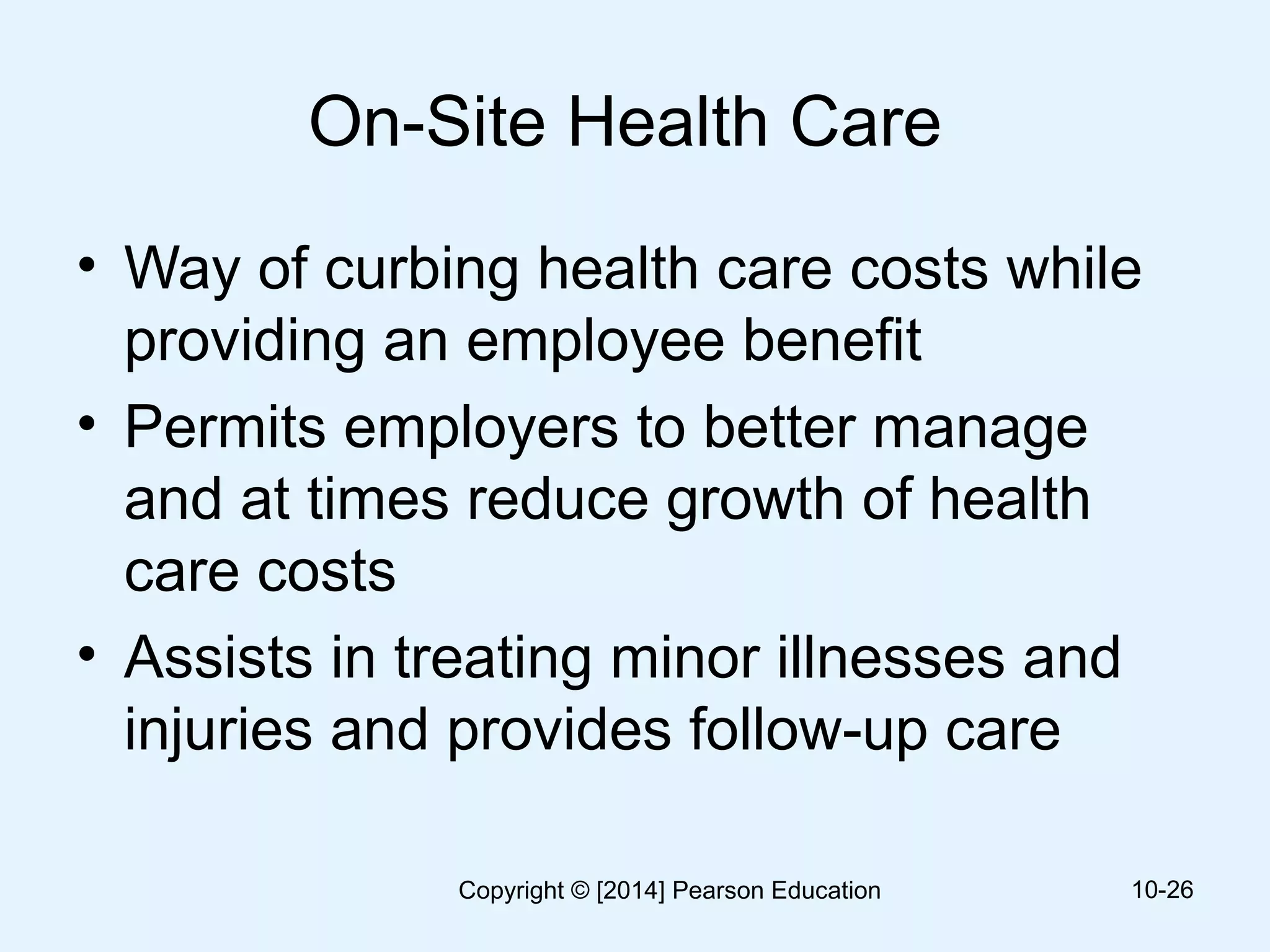 On-Site Health Care
• Way of curbing health care costs while
providing an employee benefit
• Permits employers to better manage
and at times reduce growth of health
care costs
• Assists in treating minor illnesses and
injuries and provides follow-up care
10-26Copyright © [2014] Pearson Education
 