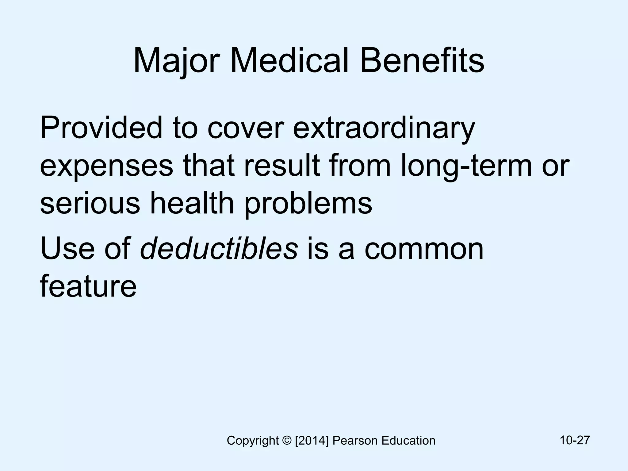 Major Medical Benefits
Provided to cover extraordinary
expenses that result from long-term or
serious health problems
Use of deductibles is a common
feature
10-27Copyright © [2014] Pearson Education
 