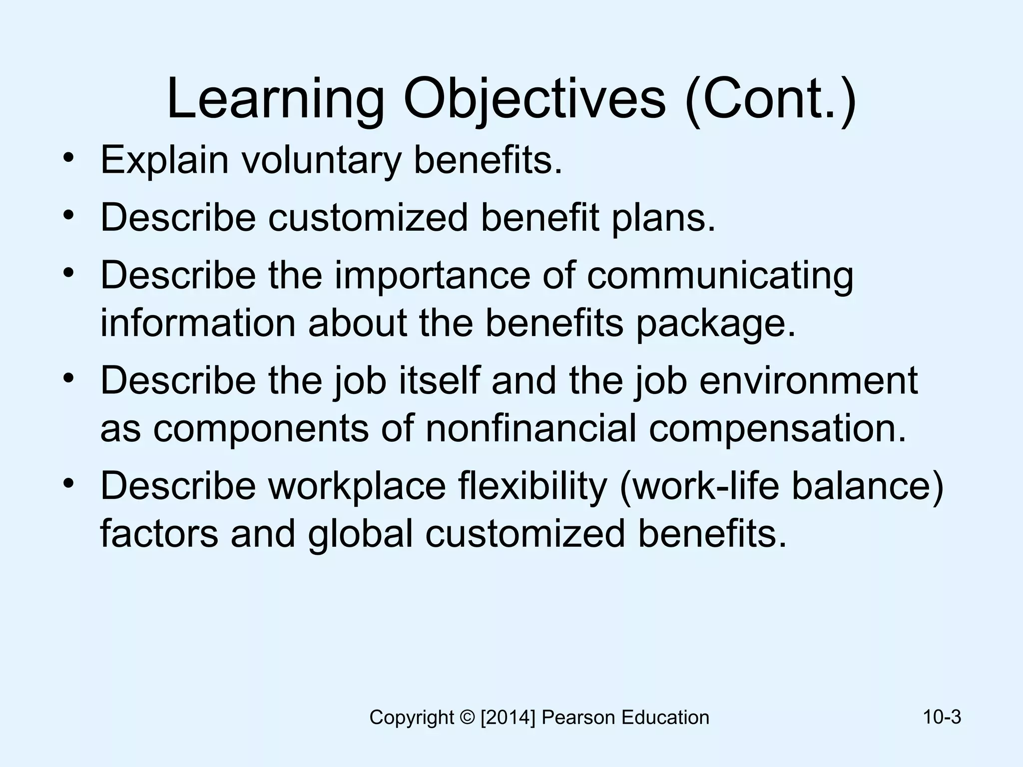 Learning Objectives (Cont.)
• Explain voluntary benefits.
• Describe customized benefit plans.
• Describe the importance of communicating
information about the benefits package.
• Describe the job itself and the job environment
as components of nonfinancial compensation.
• Describe workplace flexibility (work-life balance)
factors and global customized benefits.
10-3Copyright © [2014] Pearson Education
 