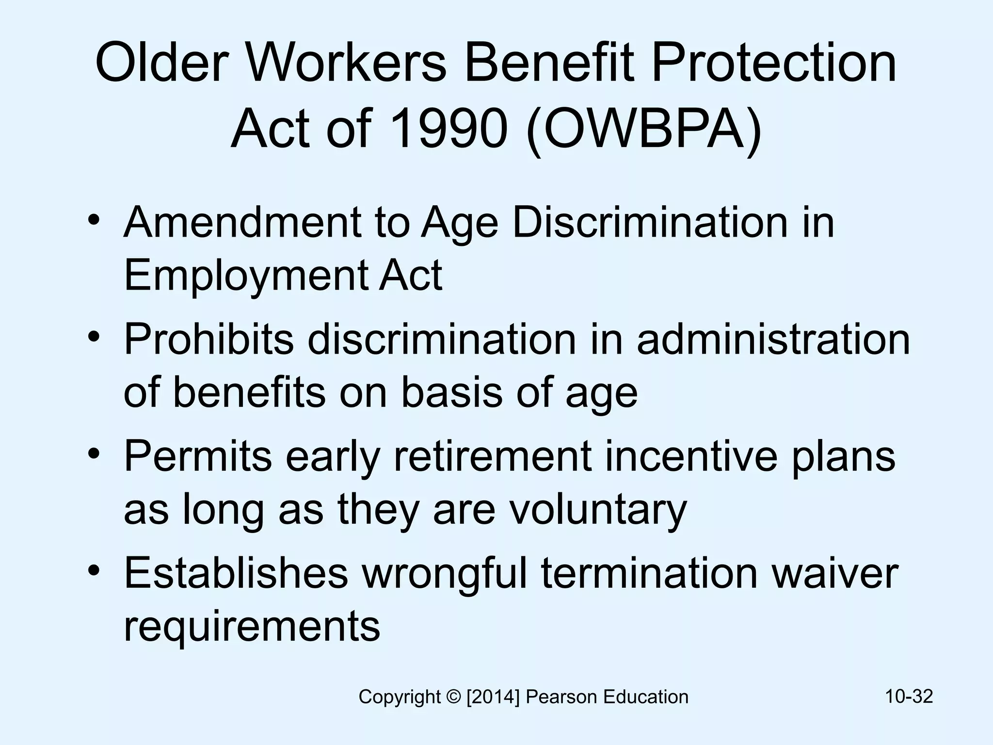 Older Workers Benefit Protection
Act of 1990 (OWBPA)
• Amendment to Age Discrimination in
Employment Act
• Prohibits discrimination in administration
of benefits on basis of age
• Permits early retirement incentive plans
as long as they are voluntary
• Establishes wrongful termination waiver
requirements
10-32Copyright © [2014] Pearson Education
 
