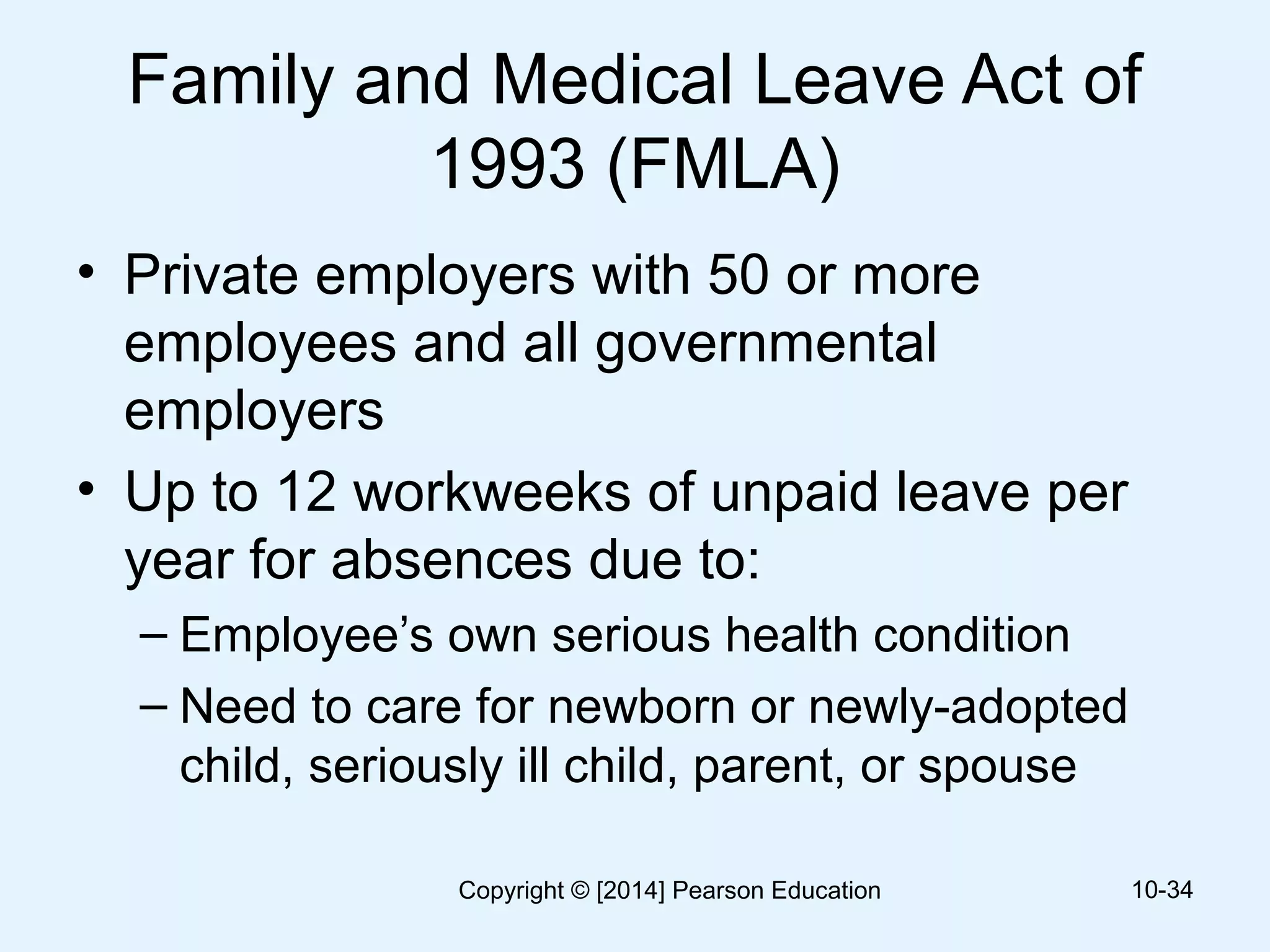 Family and Medical Leave Act of
1993 (FMLA)
• Private employers with 50 or more
employees and all governmental
employers
• Up to 12 workweeks of unpaid leave per
year for absences due to:
– Employee’s own serious health condition
– Need to care for newborn or newly-adopted
child, seriously ill child, parent, or spouse
10-34Copyright © [2014] Pearson Education
 
