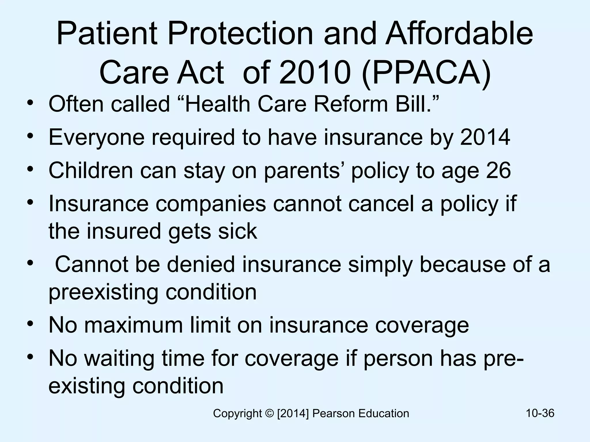 Patient Protection and Affordable
Care Act of 2010 (PPACA)
• Often called “Health Care Reform Bill.”
• Everyone required to have insurance by 2014
• Children can stay on parents’ policy to age 26
• Insurance companies cannot cancel a policy if
the insured gets sick
• Cannot be denied insurance simply because of a
preexisting condition
• No maximum limit on insurance coverage
• No waiting time for coverage if person has pre-
existing condition
10-36Copyright © [2014] Pearson Education
 