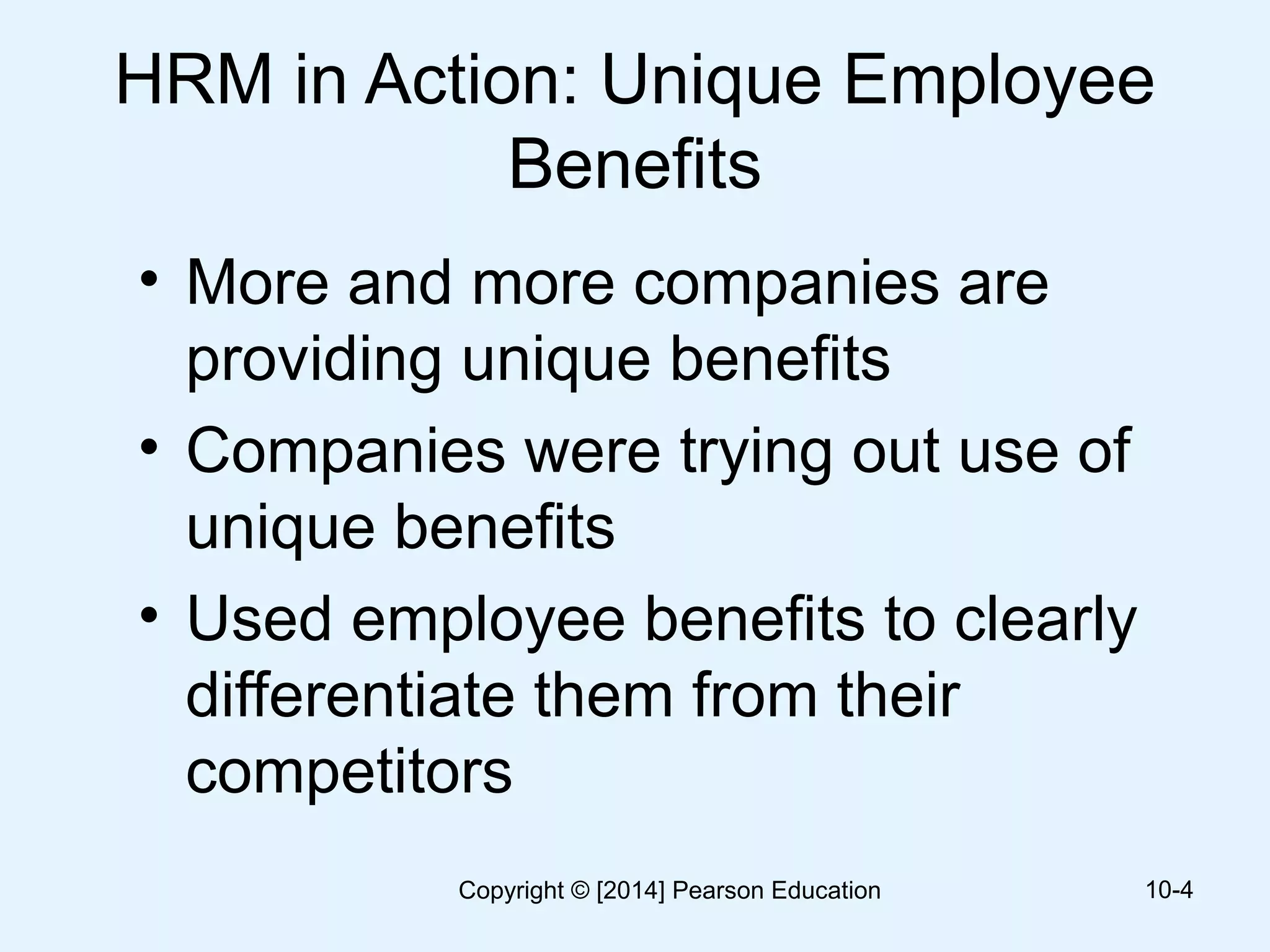 HRM in Action: Unique Employee
Benefits
• More and more companies are
providing unique benefits
• Companies were trying out use of
unique benefits
• Used employee benefits to clearly
differentiate them from their
competitors
10-4Copyright © [2014] Pearson Education
 