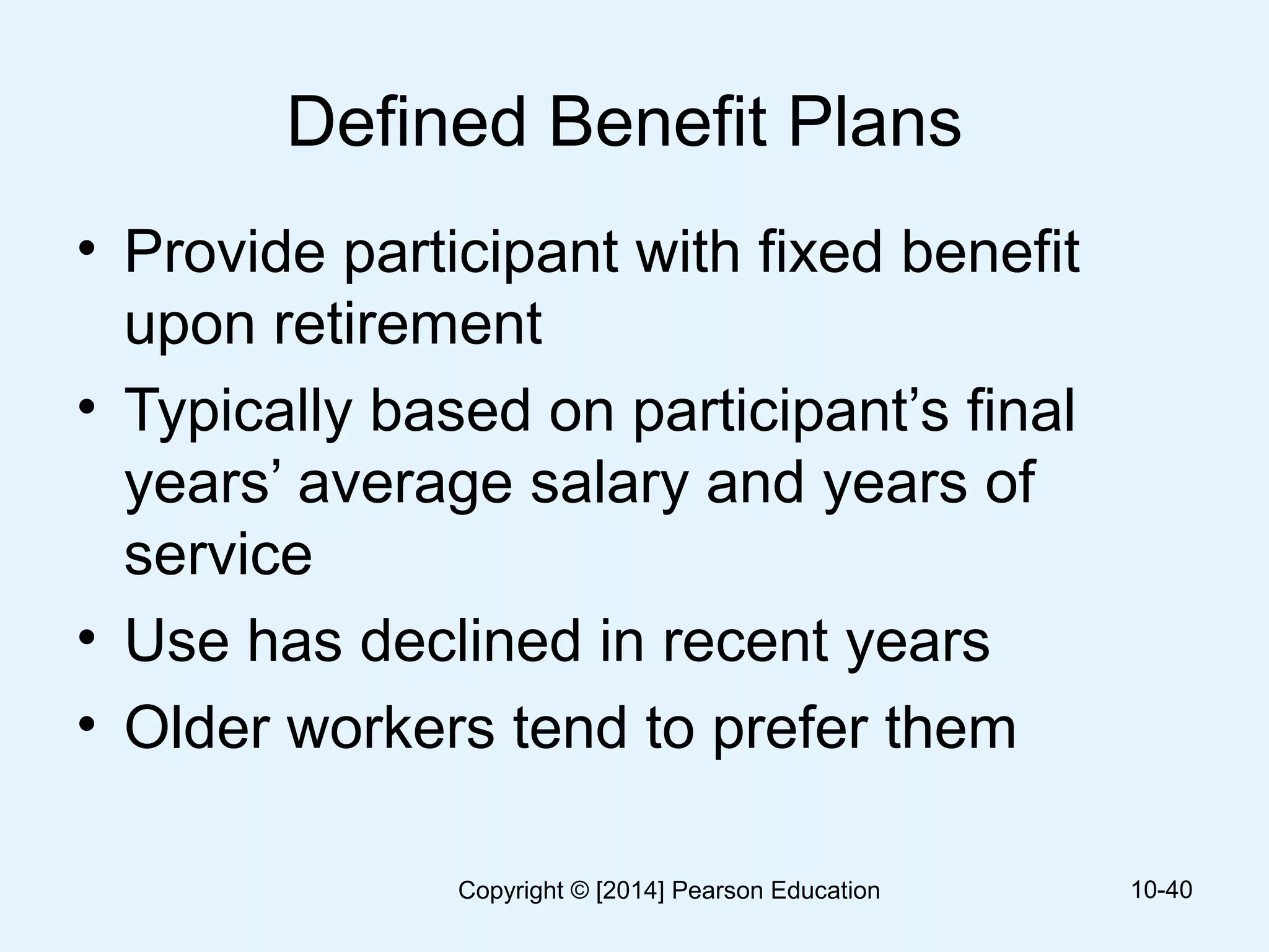 Defined Benefit Plans
• Provide participant with fixed benefit
upon retirement
• Typically based on participant’s final
years’ average salary and years of
service
• Use has declined in recent years
• Older workers tend to prefer them
10-40Copyright © [2014] Pearson Education
 