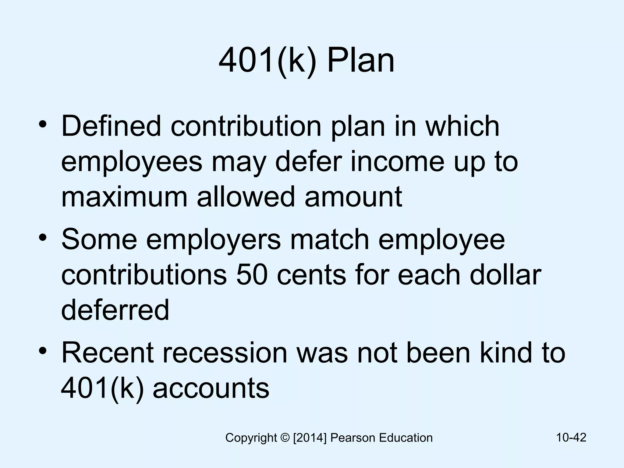 401(k) Plan
• Defined contribution plan in which
employees may defer income up to
maximum allowed amount
• Some employers match employee
contributions 50 cents for each dollar
deferred
• Recent recession was not been kind to
401(k) accounts
10-42Copyright © [2014] Pearson Education
 