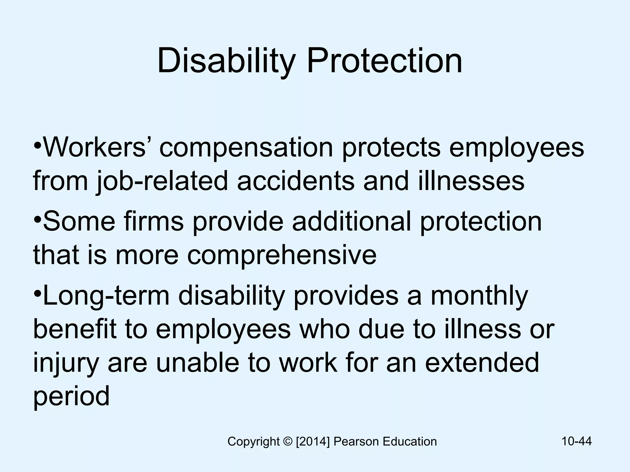Disability Protection
•Workers’ compensation protects employees
from job-related accidents and illnesses
•Some firms provide additional protection
that is more comprehensive
•Long-term disability provides a monthly
benefit to employees who due to illness or
injury are unable to work for an extended
period
10-44Copyright © [2014] Pearson Education
 