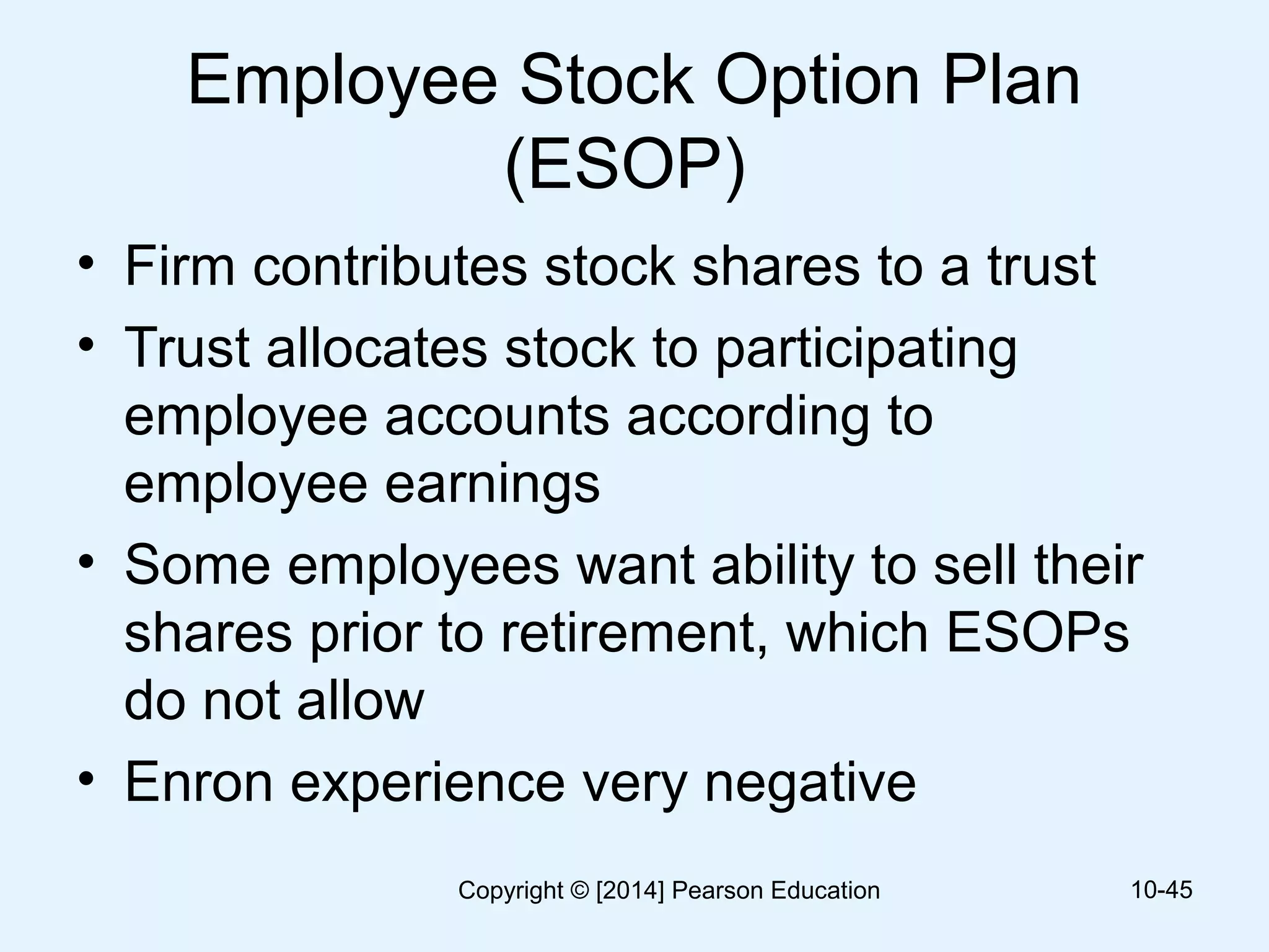 Employee Stock Option Plan
(ESOP)
• Firm contributes stock shares to a trust
• Trust allocates stock to participating
employee accounts according to
employee earnings
• Some employees want ability to sell their
shares prior to retirement, which ESOPs
do not allow
• Enron experience very negative
10-45Copyright © [2014] Pearson Education
 