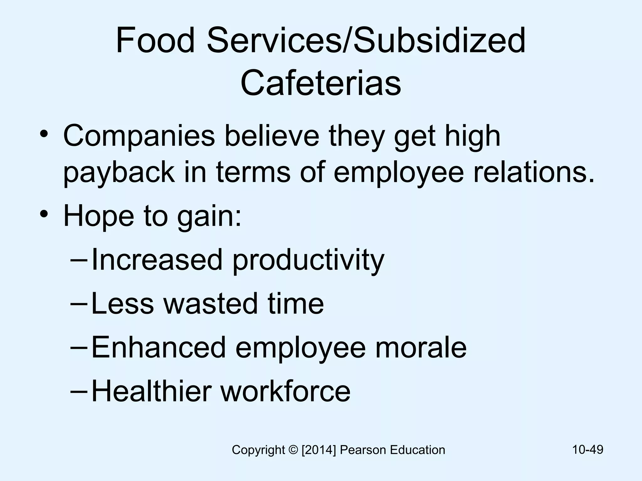 Food Services/Subsidized
Cafeterias
• Companies believe they get high
payback in terms of employee relations.
• Hope to gain:
–Increased productivity
–Less wasted time
–Enhanced employee morale
–Healthier workforce
10-49Copyright © [2014] Pearson Education
 